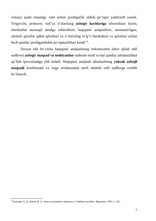axloqiy qodir emasligi, xato uchun javobgarlik oldida qo’rquv yashirinib yotadi.
Tergovchi,  prokuror,  sud’ya  o’zlarining  axloqiy  kuchlariga ishonishlari  lozim,
isbotlashni  mustaqil  amalga  oshirishlari,  haqiqatni  aniqlashlari,  asoslantirilgan,
adolatli qarorlar qabul qilishlari va o’zlarining to’g’ri harakatlari va qarorlari uchun
hech qanday javobgarlikdan qo’rqmasliklari kerak”4.
Jinoyat ishi bo’yicha haqiqatni aniqlashning imkoniyatini inkor qilish odil
sudlovni axloqiy maqsad va mohiyatdan mahrum etadi va har qanday adolatsizlikni
qo’llab quvvatlashga olib keladi. Haqiqatni aniqlash isbotlashning  yuksak axloqli
maqsadi hisoblanadi  va  unga  erishmasdan  turib  adolatli  odil  sudlovga  erishib
bo’lmaydi. 
4 Кокорев Л. Д., Котов Д. Л. Этика уголовного процесса: Учебное пособие. Воронеж, 1993. С. 66.
5
