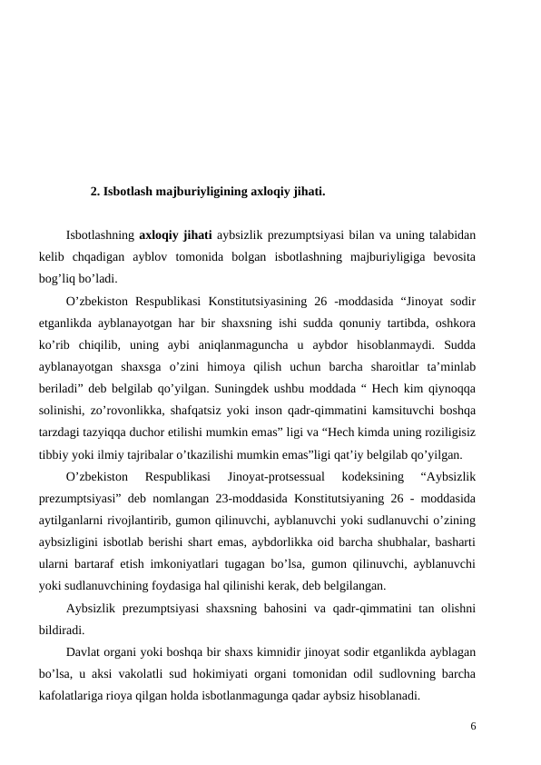 2. Isbotlash majburiyligining axloqiy jihati. 
Isbotlashning axloqiy jihati aybsizlik prezumptsiyasi bilan va uning talabidan
kelib  chqadigan  ayblov  tomonida  bolgan  isbotlashning  majburiyligiga  bevosita
bog’liq bo’ladi. 
O’zbekiston  Respublikasi  Konstitutsiyasining  26  -moddasida  “Jinoyat  sodir
etganlikda ayblanayotgan har bir shaxsning ishi sudda qonuniy tartibda, oshkora
ko’rib  chiqilib,  uning  aybi  aniqlanmaguncha  u  aybdor  hisoblanmaydi.  Sudda
ayblanayotgan  shaxsga  o’zini  himoya  qilish  uchun  barcha  sharoitlar  ta’minlab
beriladi” deb belgilab qo’yilgan. Suningdek ushbu moddada “ Hech kim qiynoqqa
solinishi, zo’rovonlikka, shafqatsiz yoki inson qadr-qimmatini kamsituvchi boshqa
tarzdagi tazyiqqa duchor etilishi mumkin emas” ligi va “Hech kimda uning roziligisiz
tibbiy yoki ilmiy tajribalar o’tkazilishi mumkin emas”ligi qat’iy belgilab qo’yilgan.
O’zbekiston  Respublikasi  Jinoyat-protsessual  kodeksining  “Aybsizlik
prezumptsiyasi” deb nomlangan 23-moddasida Konstitutsiyaning 26 - moddasida
aytilganlarni rivojlantirib, gumon qilinuvchi, ayblanuvchi yoki sudlanuvchi o’zining
aybsizligini isbotlab berishi shart emas, aybdorlikka oid barcha shubhalar, basharti
ularni bartaraf etish imkoniyatlari tugagan bo’lsa, gumon qilinuvchi, ayblanuvchi
yoki sudlanuvchining foydasiga hal qilinishi kerak, deb belgilangan.
Aybsizlik prezumptsiyasi  shaxsning  bahosini  va qadr-qimmatini  tan olishni
bildiradi. 
Davlat organi yoki boshqa bir shaxs kimnidir jinoyat sodir etganlikda ayblagan
bo’lsa, u aksi vakolatli sud hokimiyati organi tomonidan odil sudlovning barcha
kafolatlariga rioya qilgan holda isbotlanmagunga qadar aybsiz hisoblanadi. 
6
