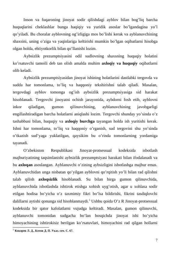  
Inson va fuqaroning jinoyat sodir qilishdagi ayblov bilan bog’liq barcha
huquqlarini cheklashlar bunga haqiqiy va yuridik asoslar bo’lgandagina yo’l
qo’yiladi. Bu choralar ayblovning og’irligiga mos bo’lishi kerak va ayblanuvchining
shaxsini, uning o’ziga va yaqinlariga keltirishi mumkin bo’lgan oqibatlarni hisobga
olgan holda, ehtiyotkorlik bilan qo’llanishi lozim. 
Aybsizlik prezumptsiyasini odil sudlovning shaxsning huquqiy holatini
ko’rsatuvchi tamoili deb tan olish amalda muhim axloqiy va huquqiy oqibatlarni
olib keladi. 
Aybsizlik prezumptsiyasidan jinoyat ishining holatlarini dastlabki tergovda va
sudda har tomonlama,  to’liq va haqqoniy tekshirishni talab qiladi. Masalan,
tergovdagi  ayblov  tomonga  og’ish  aybsizlik  prezumptsiyasiga  sid  harakat
hisoblanadi. Tergovchi jinoyatni ochish jarayonida,  aybdorni fosh etib,  ayblovni
inkor 
qiladigan,
 gumon 
qilinuvchining,
 ayblanuvchining 
javobgarligi
engillashtiradigan barcha holatlarni aniqlashi lozim. Tergovchi shunday yo’sinda o’z
tashabbusi bilan,  huquqiy va axloqiy burchga tayangan holda ish yuritishi kerak.
Ishni har tomonlama,  to’liq va haqqoniy o’rganish,  sud tergovini shu yo’sinda
o’tkazish sud’yaga yuklatilgan,  qaysikim bu o’rinda tomonlarning yordamiga
tayanadi.
O’zbekiston  Respublikasi  Jinoyat-protsessual  kodeksida  isbotlash
majburiyatining taqsimlanishi aybsizlik prezumptsiyasi harakati bilan ifodalanadi va
bu axloqan asoslangan. Ayblanuvchi o’zining aybsizligini isbotlashga majbur emas.
Ayblanuvchidan unga nisbatan qo’yilgan ayblovni qo’rqitish yo’li bilan rad qilishni
talab  qilish  axloqsizlik  hisoblanadi.  Su  bilan  birga  gumon  qilinuvchida,
ayblanuvchida isbotlashda ishtirok etishga xohish uyg’otish, agar u xohlasa sodir
etilgan hodisa  bo’yicha  o’z  taxmimiy fikri  bo’lsa  bildirishi,  fikrini  tasdiqlovchi
dalillarni aytishi qonunga sid hisoblanmaydi.5 Ushbu qoida O’z R Jinoyat-protsessual
kodeksida  bir  qator  kafolatlarni  vujudga  keltiradi.  Masalan,  gumon  qilinuvchi,
ayblanuvchi  tomonidan  sudgacha  bo’lan  bosqichda  jinoyat  ishi  bo’yicha
himoyachining ishtirokisiz berilgan ko’rsatuvlari, himoyachini rad qilgan hollarni
5 Кокорев Л. Д., Котов Д. П. Указ. соч. С. 67.
7
