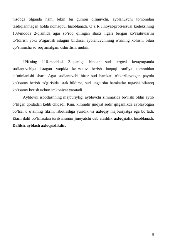hisobga  olganda  ham,  lekin  bu  gumon  qilinuvchi,  ayblanuvchi  tomonidan
tasdiqlanmagan holda nomaqbul hisoblanadi. O’z R Jinoyat-protsessual kodeksining
108-modda  2-qismida  agar  so’roq  qilingan  shaxs  ilgari  bergan  ko’rsatuvlarini
to’ldirish yoki o’zgartish istagini bildirsa, ayblanuvchining o’zining xohishi bilan
qo’shimcha so’roq amalgam oshirilishi mukin. 
 
JPKning  110-moddasi  2-qismiga  binoan  sud  tergovi  ketayotganda
sudlanuvchiga  istagan  vaqtida  ko’rsatuv  berish  huquqi  sud’ya  tomonidan
ta’minlanishi  shart.  Agar  sudlanuvchi  biror  sud  harakati  o’tkazilayotgan  paytda
ko’rsatuv berish to’g’risida istak bildirsa, sud unga shu harakatlar tugashi bilanoq
ko’rsatuv berish uchun imkoniyat yaratadi. 
Ayblovni isbotlashning majburiyligi ayblovchi zimmasida bo’lishi oldin aytib
o’tilgan qoidadan kelib chiqadi. Kim, kimnidir jinoyat sodir qilganlikda ayblayotgan
bo’lsa, u o’zining fikrini isbotlashga yuridik va  axloqiy majburiyatga ega bo’ladi.
Etarli dalil bo’lmasdan turib insonni jinoyatchi deb atashlik axloqsizlik hisoblanadi.
Dalilsiz ayblash axloqsizlikdir. 
8
