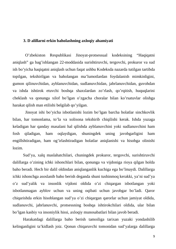 3. D alillarni erkin baholashning axloqiy ahamiyati
O’zbekiston  Respublikasi  Jinoyat-protsessual  kodeksining  “Haqiqatni
aniqlash” ga bag’ishlangan 22-moddasida surishtiruvchi, tergovchi, prokuror va sud
ish bo’yicha haqiqatni aniqlash uchun faqat ushbu Kodeksda nazarda tutilgan tartibda
topilgan,  tekshirilgan  va  baholangan  ma’lumotlardan  foydalanish  mimkinligini,
gumon qilinuvchidan, ayblanuvchidan, sudlanuvchidan, jabrlanuvchidan, guvohdan
va  ishda  ishtirok  etuvchi  boshqa  shaxslardan  zo’rlash,  qo’rqitish,  huquqlarini
cheklash  va qonunga xilof  bo’lgan o’zgacha  choralar  bilan ko’rsatuvlar  olishga
harakat qilish man etilishi belgilab qo’yilgan. 
Jinoyat ishi bo’yicha isbotlanishi lozim bo’lgan barcha holatlar sinchkovlik
bilan, har tomonlama, to’la va xolisona tekshirib chiqilishi kerak. Ishda yuzaga
keladigan har qanday masalani hal qilishda ayblanuvchini yoki sudlanuvchini ham
fosh  qiladigan,  ham  oqlaydigan,  shuningdek  uning  javobgarligini  ham
engillshtiradigan,  ham  og’irlashtiradigan  holatlar  aniqlanishi  va  hisobga  olinishi
lozim. 
Sud’ya, xalq maslahatchilari, chuningdek prokuror, tergovchi, surishtiruvchi
dalillarga o’zining ichki ishonchlari bilan, qonunga va vijdoniga rioya qilgan holda
baho beradi. Hech bir dalil oldindan aniqlanganlik kuchiga ega bo’lmaydi. Dalillarga
ichki ishonchga asoslanib baho berish deganda shuni tushinmoq kerakki, ya’ni sud’ya
o’z  sud’yalik  va  insonlik  vijdoni  oldida  o’zi  chiqargan  isbotlangan  yoki
isbotlanmagan  ayblov  uchun  va  uning  oqibati  uchun  javobgar  bo’ladi.  Qaror
chiqarishda erkin hisoblangan sud’ya o’zi chiqargan qarorlar uchun jamiyat oldida,
sudlanuvchi,  jabrlanuvchi,  protsessning  boshqa  ishtirokchilari  oldida,  ular  bilan
bo’lgan kasbiy va insoniylik hissi, axloqiy munosabatlari bilan javob beradi. 
Harakatdagi  dalillarga  baho  berish  tamoiliga  tarixan  yuzaki  yondashilib
kelinganligini ta’kidlash joiz. Qonun chiqaruvchi tomonidan sud’yalarga dalillarga
9
