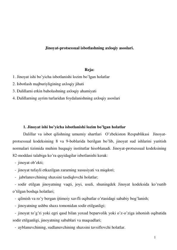  
1 
 
 
 
 
Jinoyat-protsessual isbotlashning axloqiy asoslari. 
 
 
Reja: 
1. Jinoyat ishi bo’yicha isbotlanishi lozim bo’lgan holatlar 
2. Isbotlash majburiyligining axloqiy jihati 
3. Dalillarni erkin baholashning axloqiy ahamiyati 
4. Dalillarning ayrim turlaridan foydalanishning axloqiy asoslari 
 
 
 
 
1. Jinoyat ishi bo’yicha isbotlanishi lozim bo’lgan holatlar 
Dalillar va isbot qilishning umumiy shartlari  O’zbekiston Respublikasi  Jinoyat-
protsessual kodeksining 8 va 9-boblarida berilgan bo’lib, jinoyat sud ishlarini yuritish 
normalari tizimida muhim huquqiy institutlar hisoblanadi. Jinoyat-protsessual kodeksining 
82-moddasi talabiga ko’ra quyidagilar isbotlanishi kerak:  
- jinoyat ob’ekti;  
- jinoyat tufayli etkazilgan zararning xususiyati va miqdori; 
-  jabrlanuvchining shaxsini tasdiqlovchi holatlar;  
- sodir etilgan jinoyatning vaqti, joyi, usuli, shuningdek Jinoyat kodeksida ko’rsatib 
o’tilgan boshqa holatlari; 
- qilmish va ro’y bergan ijtimoiy xavfli oqibatlar o’rtasidagi sababiy bog’lanish; 
- jinoyatning ushbu shaxs tomonidan sodir etilganligi; 
- jinoyat to’g’ri yoki egri qasd bilan yoxud beparvolik yoki o’z-o’ziga ishonish oqibatida 
sodir etilganligi, jinoyatning sabablari va maqsadlari; 
- ayblanuvchining, sudlanuvchining shaxsini tavsiflovchi holatlar. 
