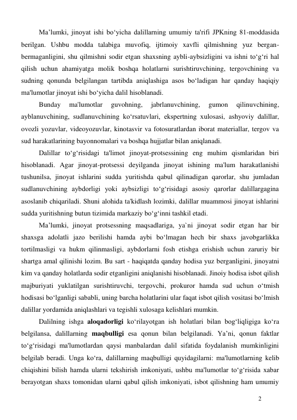  
2 
Ma’lumki, jinoyat ishi bo‘yicha dalillarning umumiy ta'rifi JPKning 81-moddasida 
berilgan. Ushbu modda talabiga muvofiq, ijtimoiy xavfli qilmishning yuz bergan-
bermaganligini, shu qilmishni sodir etgan shaxsning aybli-aybsizligini va ishni to‘g‘ri hal 
qilish uchun ahamiyatga molik boshqa holatlarni surishtiruvchining, tergovchining va 
sudning qonunda belgilangan tartibda aniqlashiga asos bo‘ladigan har qanday haqiqiy 
ma'lumotlar jinoyat ishi bo‘yicha dalil hisoblanadi. 
Bunday 
ma'lumotlar 
guvohning, 
jabrlanuvchining, 
gumon 
qilinuvchining, 
ayblanuvchining, sudlanuvchining ko‘rsatuvlari, ekspertning xulosasi, ashyoviy dalillar, 
ovozli yozuvlar, videoyozuvlar, kinotasvir va fotosuratlardan iborat materiallar, tergov va 
sud harakatlarining bayonnomalari va boshqa hujjatlar bilan aniqlanadi. 
Dalillar to‘g‘risidagi ta'limot jinoyat-protsessining eng muhim qismlaridan biri 
hisoblanadi. Agar jinoyat-protsessi deyilganda jinoyat ishining ma'lum harakatlanishi 
tushunilsa, jinoyat ishlarini sudda yuritishda qabul qilinadigan qarorlar, shu jumladan 
sudlanuvchining aybdorligi yoki aybsizligi to‘g‘risidagi asosiy qarorlar dalillargagina 
asoslanib chiqariladi. Shuni alohida ta'kidlash lozimki, dalillar muammosi jinoyat ishlarini 
sudda yuritishning butun tizimida markaziy bo‘g‘inni tashkil etadi. 
Ma’lumki, jinоyat protsessning mаqsаdlаrigа, ya`ni jinоyat sоdir etgan hаr bir 
shаxsgа аdоlаtli jаzо bеrilishi hаmdа аybi bo‘lmаgаn hеch bir shаxs jаvоbgаrlikkа 
tоrtilmаsligi vа hukm qilinmаsligi, аybdоrlаrni fоsh etishgа erishish uchun zаruriy bir 
shаrtgа аmаl qilinishi lоzim. Bu sart - hаqiqаtdа qаndаy hоdisа yuz bеrgаnligini, jinоyatni 
kim vа qаndаy hоlаtlаrdа sоdir etganligini аniqlаnishi hisоblаnаdi. Jinоiy hоdisа isbоt qilish 
mаjburiyati yuklаtilgаn surishtiruvchi, tеrgоvchi, prоkurоr hаmdа sud uchun o‘tmish 
hоdisаsi bo‘lgаnligi sаbаbli, uning bаrchа hоlаtlаrini ulаr fаqаt isbоt qilish vоsitаsi bo‘lmish 
dаlillаr yordаmidа аniqlаshlаri vа tеgishli xulоsаgа kеlishlаri mumkin.  
Dalilning ishga aloqadorligi ko‘rilayotgan ish holatlari bilan bog‘liqligiga ko‘ra 
belgilansa, dalillarning maqbulligi esa qonun bilan belgilanadi. Ya’ni, qonun faktlar 
to‘g‘risidagi ma'lumotlardan qaysi manbalardan dalil sifatida foydalanish mumkinligini 
belgilab beradi. Unga ko‘ra, dalillarning maqbulligi quyidagilarni: ma'lumotlarning kelib 
chiqishini bilish hamda ularni tekshirish imkoniyati, ushbu ma'lumotlar to‘g‘risida xabar 
berayotgan shaxs tomonidan ularni qabul qilish imkoniyati, isbot qilishning ham umumiy 
