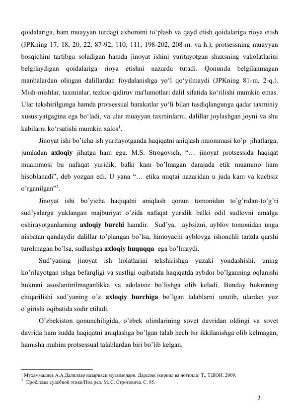  
3 
qoidalariga, ham muayyan turdagi axborotni to‘plash va qayd etish qoidalariga rioya etish 
(JPKning 17, 18, 20, 22, 87-92, 110, 111, 198-202, 208-m. va h.), protsessning muayyan 
bosqichini tartibga soladigan hamda jinoyat ishini yuritayotgan shaxsning vakolatlarini 
belgilaydigan qoidalariga rioya etishni nazarda tutadi. Qonunda belgilanmagan 
manbalardan olingan dalillardan foydalanishga yo‘l qo‘yilmaydi (JPKning 81-m. 2-q.). 
Mish-mishlar, taxminlar, tezkor-qidiruv ma'lumotlari dalil sifatida ko‘rilishi mumkin emas. 
Ular tekshirilgunga hamda protsessual harakatlar yo‘li bilan tasdiqlangunga qadar taxminiy 
xususiyatgagina ega bo‘ladi, va ular muayyan taxminlarni, dalillar joylashgan joyni va shu 
kabilarni ko‘rsatishi mumkin xalos1.  
Jinoyat ishi bo’icha ish yuritayotganda haqiqatni aniqlash muommasi ko’p  jihatlarga, 
jumladan axloqiy jihatga ham ega. M.S. Strogovich, “… jinoyat protsessida haqiqat 
muammosi bu nafaqat yuridik, balki kam bo’lmagan darajada etik muammo ham 
hisoblanadi”, deb yozgan edi. U yana “… etika nuqtai nazaridan u juda kam va kuchsiz 
o’rganilgan”2. 
Jinoyat ishi bo’yicha haqiqatni aniqlash qonun tomonidan to’g’ridan-to’g’ri 
sud’yalarga yuklangan majburiyat o’zida nafaqat yuridik balki odil sudlovni amalga 
oshirayotganlarning axloqiy burchi hamdir.  Sud’ya,  aybsizni, ayblov tomonidan unga 
nisbatan qandaydir dalillar to’plangan bo’lsa, himoyachi ayblovga ishonchli tarzda qarshi 
turolmagan bo’lsa, sudlashga axloqiy huquqqa  ega bo’lmaydi.   
Sud’yaning jinoyat ish holatlarini tekshirishga yuzaki yondashishi, uning 
ko’rilayotgan ishga befarqligi va sustligi oqibatida haqiqatda aybdor bo’lganning oqlanishi 
hukmni asoslantirilmaganlikka va adolatsiz bo’lishga olib keladi. Bunday hukmning 
chiqarilishi sud’yaning o’z axloqiy burchiga bo’lgan talablarni unutib, ulardan yuz 
o’girishi oqibatida sodir etiladi. 
O’zbekiston qonunchiligida, o’zbek olimlarining sovet davridan oldingi va sovet 
davrida ham sudda haqiqatni aniqlashga bo’lgan talab hech bir ikkilanishga olib kelmagan, 
hamisha muhim protsessual talablardan biri bo’lib kelgan. 
                                                 
1 Мухаммадиев А.А.Далиллар назарияси муаммолари. Дарслик (кирилл ва лотинда) Т., ТДЮИ. 2009. 
2  Проблемы судебной этики/Под ред. М. С. Строговича. С. 85. 
 
