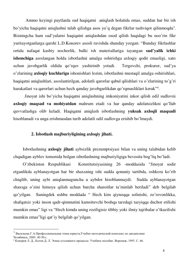  
4 
 Ammo keyingi paytlarda sud haqiqatni  aniqlash holatida emas, suddan har bir ish 
bo’yicha haqiqatni aniqlashni talab qilishga asos yo’q degan fikrlar tashviqot qilinmoqda3.  
Bizningcha ham sud’yalarni haqiqatni aniqlashdan osod qilish haqidagi bu noo’rin fikr 
yuritayotganlarga qarshi L.D.Kокоrev asosli ravishda shunday yozgan: “Bunday fikrlashlar 
ortida nafaqat kasbiy nochorlik, balki ish materiallariga tayangan sud’yalik ichki 
ishonchiga asoslangan holda isbotlashni amalga oshirishga axloqiy qodir emasligi, xato 
uchun javobgarlik oldida qo’rquv yashirinib yotadi.  Tergovchi, prokuror, sud’ya 
o’zlarining axloqiy kuchlariga ishonishlari lozim, isbotlashni mustaqil amalga oshirishlari, 
haqiqatni aniqlashlari, asoslantirilgan, adolatli qarorlar qabul qilishlari va o’zlarining to’g’ri 
harakatlari va qarorlari uchun hech qanday javobgarlikdan qo’rqmasliklari kerak”4. 
Jinoyat ishi bo’yicha haqiqatni aniqlashning imkoniyatini inkor qilish odil sudlovni 
axloqiy maqsad va mohiyatdan mahrum etadi va har qanday adolatsizlikni qo’llab 
quvvatlashga olib keladi. Haqiqatni aniqlash isbotlashning yuksak axloqli maqsadi 
hisoblanadi va unga erishmasdan turib adolatli odil sudlovga erishib bo’lmaydi.  
 
 
2. Isbotlash majburiyligining axloqiy jihati.  
 
Isbotlashning axloqiy jihati aybsizlik prezumptsiyasi bilan va uning talabidan kelib 
chqadigan ayblov tomonida bolgan isbotlashning majburiyligiga bevosita bog’liq bo’ladi.   
O’zbekiston Respublikasi  Konstitutsiyasining 26 -moddasida “Jinoyat sodir 
etganlikda ayblanayotgan har bir shaxsning ishi sudda qonuniy tartibda, oshkora ko’rib 
chiqilib, uning aybi aniqlanmaguncha u aybdor hisoblanmaydi.  Sudda ayblanayotgan 
shaxsga o’zini himoya qilish uchun barcha sharoitlar ta’minlab beriladi” deb belgilab 
qo’yilgan.  Suningdek ushbu moddada “ Hech kim qiynoqqa solinishi, zo’rovonlikka, 
shafqatsiz yoki inson qadr-qimmatini kamsituvchi boshqa tarzdagi tazyiqqa duchor etilishi 
mumkin emas” ligi va “Hech kimda uning roziligisiz tibbiy yoki ilmiy tajribalar o’tkazilishi 
mumkin emas”ligi qat’iy belgilab qo’yilgan. 
                                                 
3 Васильева Г.А.Профессиональная этика юриста.Учебно-методический комплекс по дисциплине 
Челябинск, 2005. 40-50 c. 
4 Кокорев Л. Д., Котов Д. Л. Этика уголовного процесса: Учебное пособие. Воронеж, 1993. С. 66. 
 
