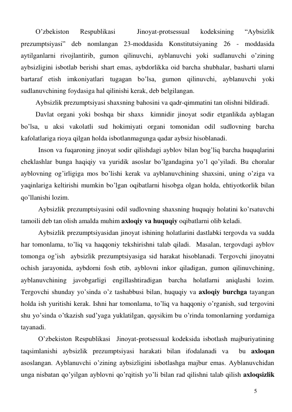  
5 
O’zbekiston 
Respublikasi 
 
Jinoyat-protsessual 
kodeksining 
“Aybsizlik 
prezumptsiyasi” deb nomlangan 23-moddasida Konstitutsiyaning 26 - moddasida 
aytilganlarni rivojlantirib, gumon qilinuvchi, ayblanuvchi yoki sudlanuvchi o’zining 
aybsizligini isbotlab berishi shart emas, aybdorlikka oid barcha shubhalar, basharti ularni 
bartaraf etish imkoniyatlari tugagan bo’lsa, gumon qilinuvchi, ayblanuvchi yoki 
sudlanuvchining foydasiga hal qilinishi kerak, deb belgilangan. 
Aybsizlik prezumptsiyasi shaxsning bahosini va qadr-qimmatini tan olishni bildiradi.  
Davlat organi yoki boshqa bir shaxs  kimnidir jinoyat sodir etganlikda ayblagan 
bo’lsa, u aksi vakolatli sud hokimiyati organi tomonidan odil sudlovning barcha 
kafolatlariga rioya qilgan holda isbotlanmagunga qadar aybsiz hisoblanadi.  
  
Inson va fuqaroning jinoyat sodir qilishdagi ayblov bilan bog’liq barcha huquqlarini 
cheklashlar bunga haqiqiy va yuridik asoslar bo’lgandagina yo’l qo’yiladi. Bu choralar 
ayblovning og’irligiga mos bo’lishi kerak va ayblanuvchining shaxsini, uning o’ziga va 
yaqinlariga keltirishi mumkin bo’lgan oqibatlarni hisobga olgan holda, ehtiyotkorlik bilan 
qo’llanishi lozim.  
Aybsizlik prezumptsiyasini odil sudlovning shaxsning huquqiy holatini ko’rsatuvchi 
tamoili deb tan olish amalda muhim axloqiy va huquqiy oqibatlarni olib keladi.  
Aybsizlik prezumptsiyasidan jinoyat ishining holatlarini dastlabki tergovda va sudda 
har tomonlama, to’liq va haqqoniy tekshirishni talab qiladi.  Masalan, tergovdagi ayblov 
tomonga og’ish  aybsizlik prezumptsiyasiga sid harakat hisoblanadi. Tergovchi jinoyatni 
ochish jarayonida, aybdorni fosh etib, ayblovni inkor qiladigan, gumon qilinuvchining, 
ayblanuvchining javobgarligi engillashtiradigan barcha holatlarni aniqlashi lozim. 
Tergovchi shunday yo’sinda o’z tashabbusi bilan, huquqiy va axloqiy burchga tayangan 
holda ish yuritishi kerak. Ishni har tomonlama, to’liq va haqqoniy o’rganish, sud tergovini 
shu yo’sinda o’tkazish sud’yaga yuklatilgan, qaysikim bu o’rinda tomonlarning yordamiga 
tayanadi. 
O’zbekiston Respublikasi  Jinoyat-protsessual kodeksida isbotlash majburiyatining 
taqsimlanishi aybsizlik prezumptsiyasi harakati bilan ifodalanadi va  bu axloqan 
asoslangan. Ayblanuvchi o’zining aybsizligini isbotlashga majbur emas. Ayblanuvchidan 
unga nisbatan qo’yilgan ayblovni qo’rqitish yo’li bilan rad qilishni talab qilish axloqsizlik 

