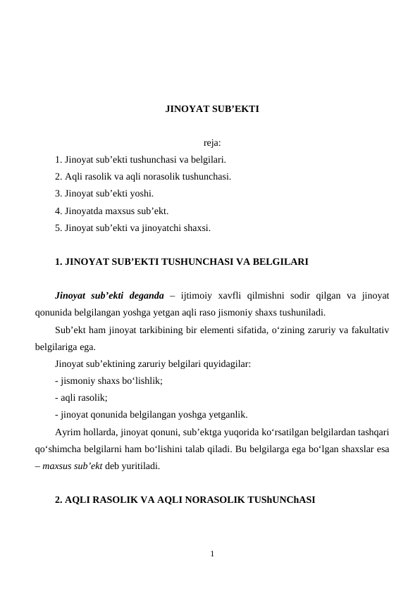 JINOYAT SUB’EKTI
reja:
1. Jinoyat sub’ekti tushunchasi va belgilari.
2. Aqli rasolik va aqli norasolik tushunchasi.
3. Jinoyat sub’ekti yoshi.
4. Jinoyatda maxsus sub’ekt.
5. Jinoyat sub’ekti va jinoyatchi shaxsi. 
1. JINOYAT SUB’EKTI TUSHUNCHASI VA BELGILARI
Jinoyat  sub’ekti  deganda –  ijtimoiy  xavfli  qilmishni  sodir  qilgan  va  jinoyat
qonunida belgilangan yoshga yetgan aqli raso jismoniy shaxs tushuniladi.
Sub’ekt ham jinoyat tarkibining bir elementi sifatida, o‘zining zaruriy va fakultativ
belgilariga ega.
Jinoyat sub’ektining zaruriy belgilari quyidagilar:
- jismoniy shaxs bo‘lishlik;
- aqli rasolik;
- jinoyat qonunida belgilangan yoshga yetganlik.
Ayrim hollarda, jinoyat qonuni, sub’ektga yuqorida ko‘rsatilgan belgilardan tashqari
qo‘shimcha belgilarni ham bo‘lishini talab qiladi. Bu belgilarga ega bo‘lgan shaxslar esa
– maxsus sub’ekt deb yuritiladi.
2. AQLI RASOLIK VA AQLI NORASOLIK TUShUNChASI
1
