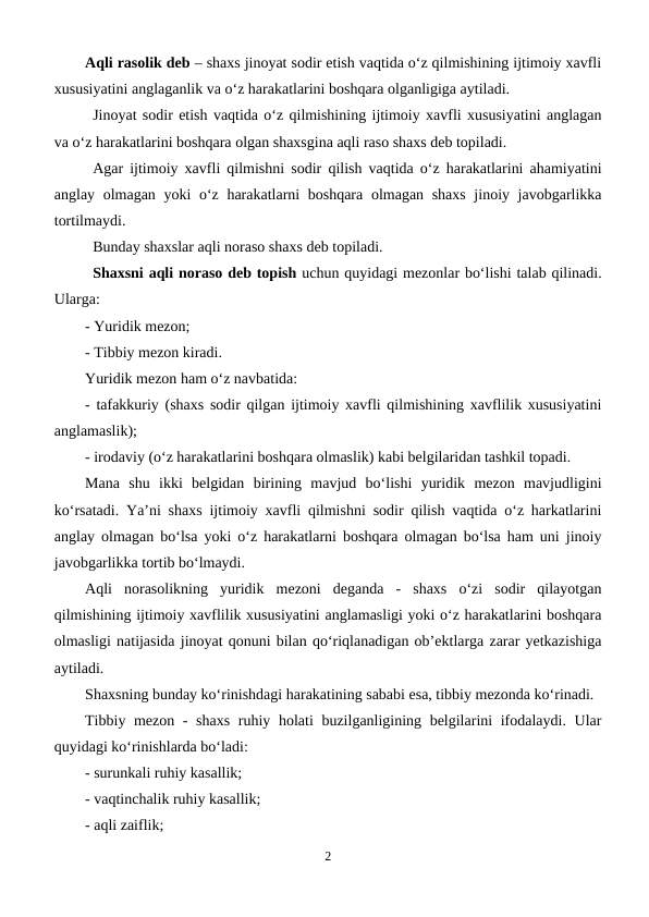 Aqli rasolik deb – shaxs jinoyat sodir etish vaqtida o‘z qilmishining ijtimoiy xavfli
xususiyatini anglaganlik va o‘z harakatlarini boshqara olganligiga aytiladi. 
Jinoyat sodir etish vaqtida o‘z qilmishining ijtimoiy xavfli xususiyatini anglagan
va o‘z harakatlarini boshqara olgan shaxsgina aqli raso shaxs deb topiladi.
Agar ijtimoiy xavfli qilmishni sodir qilish vaqtida o‘z harakatlarini ahamiyatini
anglay olmagan yoki  o‘z harakatlarni  boshqara olmagan shaxs  jinoiy javobgarlikka
tortilmaydi. 
Bunday shaxslar aqli noraso shaxs deb topiladi.
Shaxsni aqli noraso deb topish uchun quyidagi mezonlar bo‘lishi talab qilinadi.
Ularga:
- Yuridik mezon;
- Tibbiy mezon kiradi.
Yuridik mezon ham o‘z navbatida:
- tafakkuriy (shaxs sodir qilgan ijtimoiy xavfli qilmishining xavflilik xususiyatini
anglamaslik);
- irodaviy (o‘z harakatlarini boshqara olmaslik) kabi belgilaridan tashkil topadi.
Mana  shu  ikki  belgidan  birining  mavjud  bo‘lishi  yuridik  mezon  mavjudligini
ko‘rsatadi. Ya’ni shaxs ijtimoiy xavfli qilmishni sodir qilish vaqtida o‘z harkatlarini
anglay olmagan bo‘lsa yoki o‘z harakatlarni boshqara olmagan bo‘lsa ham uni jinoiy
javobgarlikka tortib bo‘lmaydi.
Aqli  norasolikning  yuridik  mezoni  deganda  -  shaxs  o‘zi  sodir  qilayotgan
qilmishining ijtimoiy xavflilik xususiyatini anglamasligi yoki o‘z harakatlarini boshqara
olmasligi natijasida jinoyat qonuni bilan qo‘riqlanadigan ob’ektlarga zarar yetkazishiga
aytiladi. 
Shaxsning bunday ko‘rinishdagi harakatining sababi esa, tibbiy mezonda ko‘rinadi.
Tibbiy mezon - shaxs  ruhiy holati buzilganligining belgilarini ifodalaydi. Ular
quyidagi ko‘rinishlarda bo‘ladi:
- surunkali ruhiy kasallik;
- vaqtinchalik ruhiy kasallik;
- aqli zaiflik;
2
