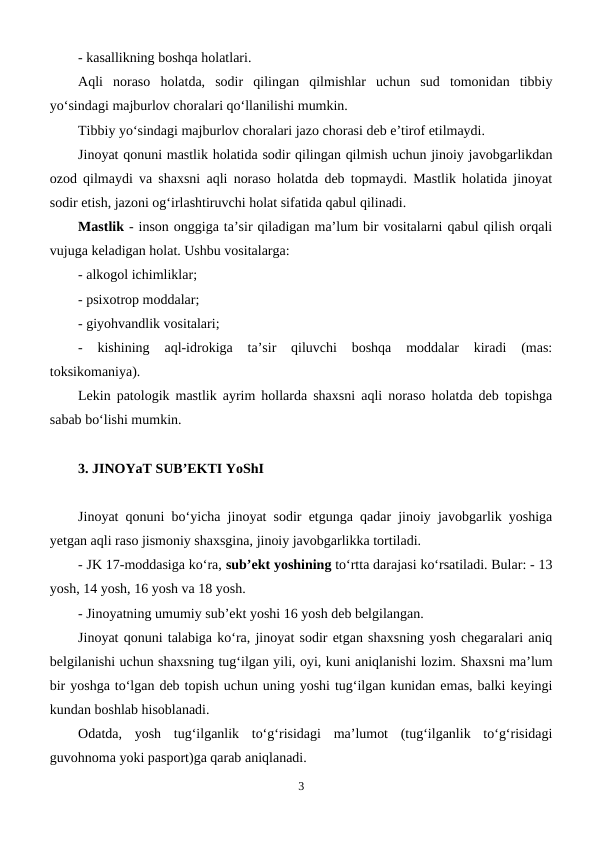- kasallikning boshqa holatlari.
Aqli  noraso  holatda,  sodir  qilingan  qilmishlar  uchun  sud  tomonidan  tibbiy
yo‘sindagi majburlov choralari qo‘llanilishi mumkin. 
Tibbiy yo‘sindagi majburlov choralari jazo chorasi deb e’tirof etilmaydi.
Jinoyat qonuni mastlik holatida sodir qilingan qilmish uchun jinoiy javobgarlikdan
ozod qilmaydi va shaxsni aqli noraso holatda deb topmaydi. Mastlik holatida jinoyat
sodir etish, jazoni og‘irlashtiruvchi holat sifatida qabul qilinadi.
Mastlik - inson onggiga ta’sir qiladigan ma’lum bir vositalarni qabul qilish orqali
vujuga keladigan holat. Ushbu vositalarga:
- alkogol ichimliklar;
- psixotrop moddalar;
- giyohvandlik vositalari;
-  kishining  aql-idrokiga  ta’sir  qiluvchi  boshqa  moddalar  kiradi  (mas:
toksikomaniya).
Lekin patologik mastlik ayrim hollarda shaxsni aqli noraso holatda deb topishga
sabab bo‘lishi mumkin.
3. JINOYaT SUB’EKTI YoShI
Jinoyat qonuni bo‘yicha jinoyat sodir etgunga qadar jinoiy javobgarlik yoshiga
yetgan aqli raso jismoniy shaxsgina, jinoiy javobgarlikka tortiladi. 
- JK 17-moddasiga ko‘ra, sub’ekt yoshining to‘rtta darajasi ko‘rsatiladi. Bular: - 13
yosh, 14 yosh, 16 yosh va 18 yosh. 
- Jinoyatning umumiy sub’ekt yoshi 16 yosh deb belgilangan.
Jinoyat qonuni talabiga ko‘ra, jinoyat sodir etgan shaxsning yosh chegaralari aniq
belgilanishi uchun shaxsning tug‘ilgan yili, oyi, kuni aniqlanishi lozim. Shaxsni ma’lum
bir yoshga to‘lgan deb topish uchun uning yoshi tug‘ilgan kunidan emas, balki keyingi
kundan boshlab hisoblanadi. 
Odatda,  yosh  tug‘ilganlik  to‘g‘risidagi  ma’lumot  (tug‘ilganlik  to‘g‘risidagi
guvohnoma yoki pasport)ga qarab aniqlanadi.
3

