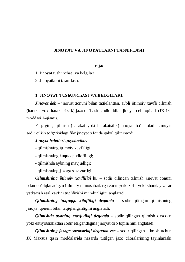 JINOYAT VA JINOYATLARNI TASNIFLASH
reja:
1. Jinoyat tushunchasi va belgilari.
2. Jinoyatlarni tasniflash.
1. JINOYaT TUShUNChASI VA BELGILARI.
Jinoyat deb – jinoyat qonuni bilan taqiqlangan, aybli ijtimoiy xavfli qilmish
(harakat yoki harakatsizlik) jazo qo‘llash tahdidi bilan jinoyat deb topiladi (JK 14-
moddasi 1-qismi).
Faqatgina, qilmish (harakat yoki harakatsilik) jinoyat bo‘la oladi. Jinoyat
sodir qilish to‘g‘risidagi fikr jinoyat sifatida qabul qilinmaydi.
Jinoyat belgilari quyidagilar:
- qilmishning ijtimoiy xavfliligi;
- qilmishning huquqqa xilofliligi;
- qilmishda aybning mavjudligi;
- qilmishning jazoga sazovorligi.
Qilmishning ijtimoiy xavfliligi bu – sodir qilingan qilmish jinoyat qonuni
bilan qo‘riqlanadigan ijtimoiy munosabatlarga zarar yetkazishi yoki shunday zarar
yetkazish real xavfini tug‘dirishi mumkinligini anglatadi.
Qilmishning  huquqqa  xilofliligi  deganda –  sodir  qilingan  qilmishning
jinoyat qonuni bilan taqiqlanganligini anglatadi.
Qilmishda aybning mavjudligi deganda  - sodir qilingan qilmish qasddan
yoki ehtiyotsizlikdan sodir etilgandagina jinoyat deb topilishini anglatadi.
Qilmishning jazoga sazovorligi deganda esa - sodir qilingan qilmish uchun
JK Maxsus  qism  moddalarida nazarda tutilgan jazo  choralarining tayinlanishi
1
