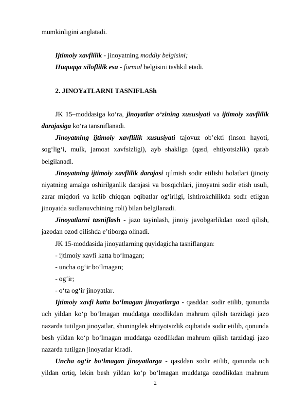 mumkinligini anglatadi.
Ijtimoiy xavflilik - jinoyatning moddiy belgisini;
Huquqqa xiloflilik esa - formal belgisini tashkil etadi.
2. JINOYaTLARNI TASNIFLASh
JK 15–moddasiga ko‘ra, jinoyatlar o‘zining xususiyati va ijtimoiy xavflilik
darajasiga ko‘ra tansniflanadi. 
Jinoyatning  ijtimoiy  xavflilik  xususiyati tajovuz  ob’ekti  (inson  hayoti,
sog‘lig‘i,  mulk,  jamoat  xavfsizligi),  ayb  shakliga  (qasd,  ehtiyotsizlik)  qarab
belgilanadi.
Jinoyatning ijtimoiy xavflilik darajasi qilmish sodir etilishi holatlari (jinoiy
niyatning amalga oshirilganlik darajasi va bosqichlari, jinoyatni sodir etish usuli,
zarar miqdori va kelib chiqqan oqibatlar og‘irligi, ishtirokchilikda sodir etilgan
jinoyatda sudlanuvchining roli) bilan belgilanadi. 
Jinoyatlarni tasniflash - jazo tayinlash, jinoiy javobgarlikdan ozod qilish,
jazodan ozod qilishda e’tiborga olinadi.
JK 15-moddasida jinoyatlarning quyidagicha tasniflangan: 
- ijtimoiy xavfi katta bo‘lmagan;
- uncha og‘ir bo‘lmagan;
- og‘ir;
- o‘ta og‘ir jinoyatlar. 
Ijtimoiy xavfi katta bo‘lmagan jinoyatlarga - qasddan sodir etilib, qonunda
uch yildan ko‘p bo‘lmagan muddatga ozodlikdan mahrum qilish tarzidagi jazo
nazarda tutilgan jinoyatlar, shuningdek ehtiyotsizlik oqibatida sodir etilib, qonunda
besh yildan ko‘p bo‘lmagan muddatga ozodlikdan mahrum qilish tarzidagi jazo
nazarda tutilgan jinoyatlar kiradi.
Uncha og‘ir bo‘lmagan jinoyatlarga - qasddan sodir etilib, qonunda uch
yildan ortiq, lekin besh yildan ko‘p bo‘lmagan muddatga ozodlikdan mahrum
2
