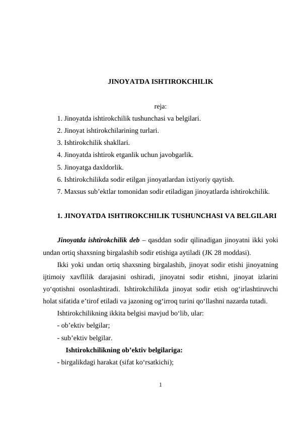 JINOYATDA ISHTIROKCHILIK
reja:
1. Jinoyatda ishtirokchilik tushunchasi va belgilari.
2. Jinoyat ishtirokchilarining turlari.
3. Ishtirokchilik shakllari.
4. Jinoyatda ishtirok etganlik uchun javobgarlik.
5. Jinoyatga daxldorlik.
6. Ishtirokchilikda sodir etilgan jinoyatlardan ixtiyoriy qaytish.
7. Maxsus sub’ektlar tomonidan sodir etiladigan jinoyatlarda ishtirokchilik.
1. JINOYATDA ISHTIROKCHILIK TUSHUNCHASI VA BELGILARI
Jinoyatda ishtirokchilik deb – qasddan sodir qilinadigan jinoyatni ikki yoki
undan ortiq shaxsning birgalashib sodir etishiga aytiladi (JK 28 moddasi).
Ikki yoki undan ortiq shaxsning birgalashib, jinoyat sodir etishi jinoyatning
ijtimoiy  xavflilik  darajasini  oshiradi,  jinoyatni  sodir  etishni,  jinoyat  izlarini
yo‘qotishni  osonlashtiradi.  Ishtirokchilikda jinoyat  sodir  etish  og‘irlashtiruvchi
holat sifatida e’tirof etiladi va jazoning og‘irroq turini qo‘llashni nazarda tutadi.
 
Ishtirokchilikning ikkita belgisi mavjud bo‘lib, ular:
- ob’ektiv belgilar;
- sub’ektiv belgilar.
Ishtirokchilikning ob’ektiv belgilariga:
- birgalikdagi harakat (sifat ko‘rsatkichi); 
1
