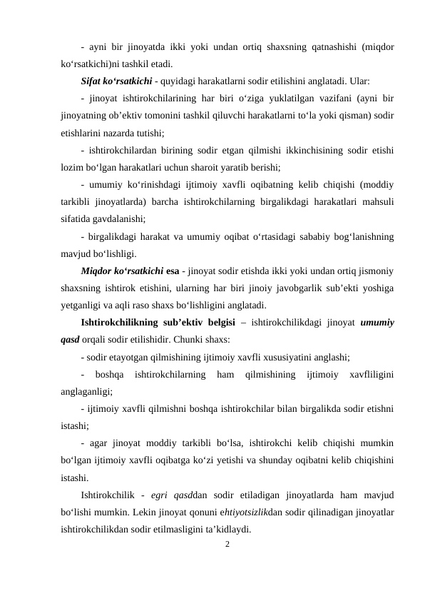 - ayni bir jinoyatda ikki yoki undan ortiq shaxsning qatnashishi (miqdor
ko‘rsatkichi)ni tashkil etadi. 
Sifat ko‘rsatkichi - quyidagi harakatlarni sodir etilishini anglatadi. Ular: 
- jinoyat ishtirokchilarining har biri o‘ziga yuklatilgan vazifani (ayni bir
jinoyatning ob’ektiv tomonini tashkil qiluvchi harakatlarni to‘la yoki qisman) sodir
etishlarini nazarda tutishi;
- ishtirokchilardan birining sodir etgan qilmishi ikkinchisining sodir etishi
lozim bo‘lgan harakatlari uchun sharoit yaratib berishi;
- umumiy ko‘rinishdagi ijtimoiy xavfli oqibatning kelib chiqishi (moddiy
tarkibli  jinoyatlarda)  barcha  ishtirokchilarning birgalikdagi  harakatlari  mahsuli
sifatida gavdalanishi;
- birgalikdagi harakat va umumiy oqibat o‘rtasidagi sababiy bog‘lanishning
mavjud bo‘lishligi. 
Miqdor ko‘rsatkichi esa - jinoyat sodir etishda ikki yoki undan ortiq jismoniy
shaxsning ishtirok etishini, ularning har biri jinoiy javobgarlik sub’ekti yoshiga
yetganligi va aqli raso shaxs bo‘lishligini anglatadi.
Ishtirokchilikning sub’ektiv belgisi – ishtirokchilikdagi jinoyat  umumiy
qasd orqali sodir etilishidir. Chunki shaxs:
- sodir etayotgan qilmishining ijtimoiy xavfli xususiyatini anglashi;
-  boshqa  ishtirokchilarning  ham  qilmishining  ijtimoiy  xavfliligini
anglaganligi;
- ijtimoiy xavfli qilmishni boshqa ishtirokchilar bilan birgalikda sodir etishni
istashi;
-  agar  jinoyat  moddiy  tarkibli  bo‘lsa,  ishtirokchi  kelib  chiqishi  mumkin
bo‘lgan ijtimoiy xavfli oqibatga ko‘zi yetishi va shunday oqibatni kelib chiqishini
istashi.
Ishtirokchilik  -  egri  qasddan  sodir  etiladigan  jinoyatlarda  ham  mavjud
bo‘lishi mumkin. Lekin jinoyat qonuni ehtiyotsizlikdan sodir qilinadigan jinoyatlar
ishtirokchilikdan sodir etilmasligini ta’kidlaydi.
2
