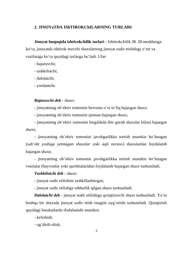 2. JINOYaTDA IShTIROKChILARNING TURLARI
Jinoyat huquqida ishtirokchilik turlari - Ishtirokchilik JK 28-moddasiga 
ko‘ra, jinoyatda ishtirok etuvchi shaxslarning jinoyat sodir etishdagi o‘rni va 
vazifasiga ko‘ra quyidagi turlarga bo‘ladi. Ular:
- bajaruvchi;
- tashkilotchi;
- dalolatchi;
- yordamchi.
Bajaruvchi deb - shaxs:
- jinoyatning ob’ektiv tomonini bevosita o‘zi to‘liq bajargan shaxs;
- jinoyatning ob’ektiv tomonini qisman bajargan shaxs;
- jinoyatning ob’ektiv tomonini birgalikda (bir guruh shaxslar bilan) bajargan
shaxs;
- jinoyatning ob’ektiv tomonini  javobgarlikka tortish  mumkin bo‘lmagan
(sub’ekt  yoshiga  yetmagan  shaxslar  yoki  aqli  noraso)  shaxslardan  foydalanib
bajargan shaxs; 
- jinoyatning ob’ektiv tomonini  javobgarlikka tortish  mumkin bo‘lmagan
vositalar (hayvonlar yoki qurilmalar)dan foydalanib bajargan shaxs tushuniladi.
Tashkilotchi deb - shaxs:
- jinoyat sodir etilishini tashkillashtirgan;
- jinoyat sodir etilishga rahbarlik qilgan shaxs tushuniladi.
Dalolatchi deb - jinoyat sodir etilishiga qiziqtiruvchi shaxs tushuniladi. Ya’ni
boshqa bir shaxsda jinoyat sodir etish istagini uyg‘otishi tushuniladi. Qiziqtirish
quyidagi harakatlarda ifodalanishi mumkin:
- kelishish; 
- og‘dirib olish;
3
