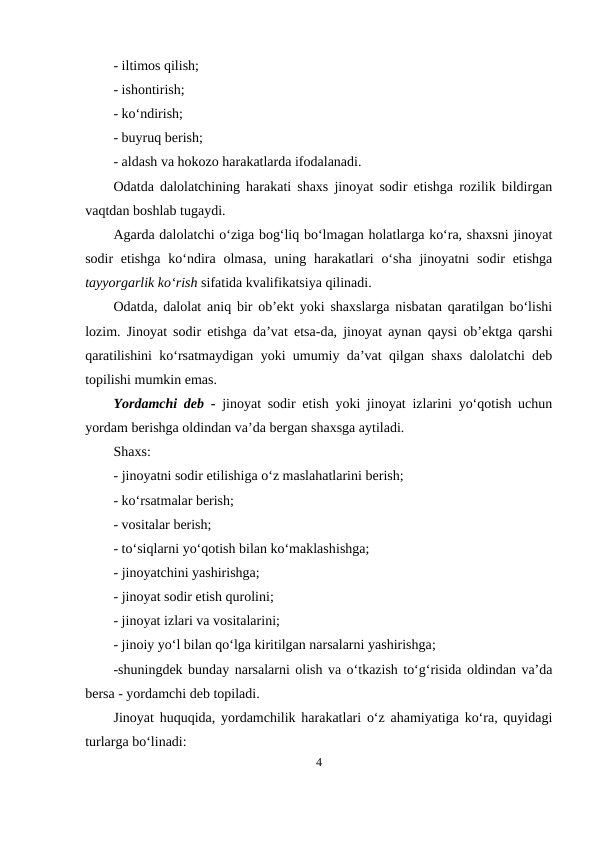 - iltimos qilish;
- ishontirish;
- ko‘ndirish;
- buyruq berish; 
- aldash va hokozo harakatlarda ifodalanadi.
Odatda dalolatchining harakati shaxs jinoyat sodir etishga rozilik bildirgan
vaqtdan boshlab tugaydi. 
Agarda dalolatchi o‘ziga bog‘liq bo‘lmagan holatlarga ko‘ra, shaxsni jinoyat
sodir  etishga  ko‘ndira olmasa,  uning harakatlari  o‘sha  jinoyatni  sodir  etishga
tayyorgarlik ko‘rish sifatida kvalifikatsiya qilinadi.
Odatda, dalolat aniq bir ob’ekt yoki shaxslarga nisbatan qaratilgan bo‘lishi
lozim. Jinoyat sodir etishga da’vat etsa-da, jinoyat aynan qaysi ob’ektga qarshi
qaratilishini ko‘rsatmaydigan yoki umumiy da’vat qilgan shaxs dalolatchi deb
topilishi mumkin emas.
Yordamchi deb -  jinoyat sodir etish yoki jinoyat izlarini yo‘qotish uchun
yordam berishga oldindan va’da bergan shaxsga aytiladi.
Shaxs:
- jinoyatni sodir etilishiga o‘z maslahatlarini berish;
- ko‘rsatmalar berish;
- vositalar berish;
- to‘siqlarni yo‘qotish bilan ko‘maklashishga;
- jinoyatchini yashirishga; 
- jinoyat sodir etish qurolini;
- jinoyat izlari va vositalarini;
- jinoiy yo‘l bilan qo‘lga kiritilgan narsalarni yashirishga;
-shuningdek bunday narsalarni olish va o‘tkazish to‘g‘risida oldindan va’da
bersa - yordamchi deb topiladi.
Jinoyat huquqida, yordamchilik harakatlari o‘z ahamiyatiga ko‘ra, quyidagi
turlarga bo‘linadi: 
4
