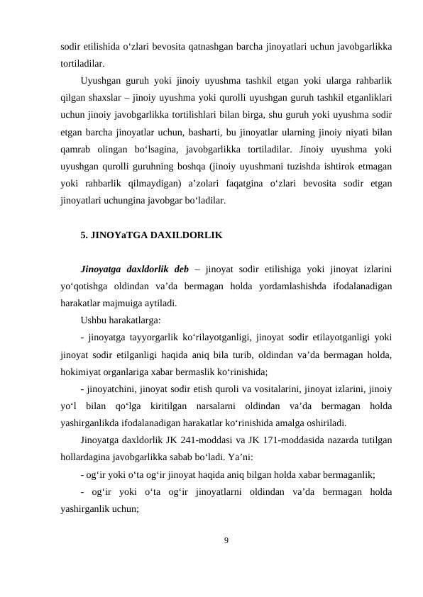 sodir etilishida o‘zlari bevosita qatnashgan barcha jinoyatlari uchun javobgarlikka
tortiladilar.
Uyushgan guruh yoki jinoiy uyushma tashkil etgan yoki ularga rahbarlik
qilgan shaxslar – jinoiy uyushma yoki qurolli uyushgan guruh tashkil etganliklari
uchun jinoiy javobgarlikka tortilishlari bilan birga, shu guruh yoki uyushma sodir
etgan barcha jinoyatlar uchun, basharti, bu jinoyatlar ularning jinoiy niyati bilan
qamrab  olingan  bo‘lsagina,  javobgarlikka  tortiladilar.  Jinoiy  uyushma  yoki
uyushgan qurolli guruhning boshqa (jinoiy uyushmani tuzishda ishtirok etmagan
yoki  rahbarlik  qilmaydigan)  a’zolari  faqatgina  o‘zlari  bevosita  sodir  etgan
jinoyatlari uchungina javobgar bo‘ladilar.
5. JINOYaTGA DAXILDORLIK
Jinoyatga  daxldorlik  deb –  jinoyat  sodir  etilishiga  yoki  jinoyat  izlarini
yo‘qotishga  oldindan  va’da  bermagan  holda  yordamlashishda  ifodalanadigan
harakatlar majmuiga aytiladi.
Ushbu harakatlarga:
- jinoyatga tayyorgarlik ko‘rilayotganligi, jinoyat sodir etilayotganligi yoki
jinoyat sodir etilganligi haqida aniq bila turib, oldindan va’da bermagan holda,
hokimiyat organlariga xabar bermaslik ko‘rinishida;
- jinoyatchini, jinoyat sodir etish quroli va vositalarini, jinoyat izlarini, jinoiy
yo‘l  bilan  qo‘lga  kiritilgan  narsalarni  oldindan  va’da  bermagan  holda
yashirganlikda ifodalanadigan harakatlar ko‘rinishida amalga oshiriladi.
Jinoyatga daxldorlik JK 241-moddasi va JK 171-moddasida nazarda tutilgan
hollardagina javobgarlikka sabab bo‘ladi. Ya’ni:
- og‘ir yoki o‘ta og‘ir jinoyat haqida aniq bilgan holda xabar bermaganlik;
-  og‘ir  yoki  o‘ta  og‘ir  jinoyatlarni  oldindan  va’da  bermagan  holda
yashirganlik uchun;
9
