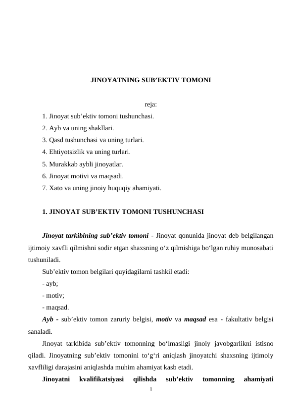 JINOYATNING SUB’EKTIV TOMONI
reja:
1. Jinoyat sub’ektiv tomoni tushunchasi.
2. Ayb va uning shakllari.
3. Qasd tushunchasi va uning turlari.
4. Ehtiyotsizlik va uning turlari.
5. Murakkab aybli jinoyatlar.
6. Jinoyat motivi va maqsadi. 
7. Xato va uning jinoiy huquqiy ahamiyati.
1. JINOYAT SUB’EKTIV TOMONI TUSHUNCHASI
Jinoyat tarkibining sub’ektiv tomoni - Jinoyat qonunida jinoyat deb belgilangan
ijtimoiy xavfli qilmishni sodir etgan shaxsning o‘z qilmishiga bo‘lgan ruhiy munosabati
tushuniladi. 
Sub’ektiv tomon belgilari quyidagilarni tashkil etadi:
- ayb;
- motiv;
- maqsad.
Ayb - sub’ektiv tomon zaruriy belgisi,  motiv va maqsad esa - fakultativ belgisi
sanaladi. 
Jinoyat  tarkibida  sub’ektiv  tomonning  bo‘lmasligi  jinoiy  javobgarlikni  istisno
qiladi. Jinoyatning sub’ektiv tomonini to‘g‘ri aniqlash jinoyatchi shaxsning ijtimoiy
xavfliligi darajasini aniqlashda muhim ahamiyat kasb etadi.
Jinoyatni  kvalifikatsiyasi  qilishda  sub’ektiv  tomonning  ahamiyati
1
