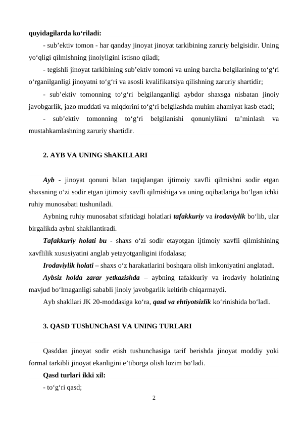 quyidagilarda ko‘riladi:
- sub’ektiv tomon - har qanday jinoyat jinoyat tarkibining zaruriy belgisidir. Uning
yo‘qligi qilmishning jinoiyligini istisno qiladi;
- tegishli jinoyat tarkibining sub’ektiv tomoni va uning barcha belgilarining to‘g‘ri
o‘rganilganligi jinoyatni to‘g‘ri va asosli kvalifikatsiya qilishning zaruriy shartidir;
-  sub’ektiv  tomonning  to‘g‘ri  belgilanganligi  aybdor  shaxsga  nisbatan  jinoiy
javobgarlik, jazo muddati va miqdorini to‘g‘ri belgilashda muhim ahamiyat kasb etadi;
- 
sub’ektiv  tomonning  to‘g‘ri  belgilanishi  qonuniylikni  ta’minlash  va
mustahkamlashning zaruriy shartidir. 
2. AYB VA UNING ShAKILLARI
Ayb  -  jinoyat  qonuni  bilan  taqiqlangan  ijtimoiy  xavfli  qilmishni  sodir  etgan
shaxsning o‘zi sodir etgan ijtimoiy xavfli qilmishiga va uning oqibatlariga bo‘lgan ichki
ruhiy munosabati tushuniladi. 
Aybning ruhiy munosabat sifatidagi holatlari tafakkuriy va irodaviylik bo‘lib, ular
birgalikda aybni shakllantiradi.
Tafakkuriy holati bu - shaxs o‘zi sodir etayotgan ijtimoiy xavfli qilmishining
xavflilik xususiyatini anglab yetayotganligini ifodalasa;
Irodaviylik holati – shaxs o‘z harakatlarini boshqara olish imkoniyatini anglatadi.
Aybsiz  holda  zarar  yetkazishda –  aybning  tafakkuriy  va  irodaviy  holatining
mavjud bo‘lmaganligi sababli jinoiy javobgarlik keltirib chiqarmaydi.
Ayb shakllari JK 20-moddasiga ko‘ra, qasd va ehtiyotsizlik ko‘rinishida bo‘ladi. 
3. QASD TUShUNChASI VA UNING TURLARI
Qasddan jinoyat sodir etish tushunchasiga  tarif berishda jinoyat moddiy yoki
formal tarkibli jinoyat ekanligini e’tiborga olish lozim bo‘ladi.
Qasd turlari ikki xil:
- to‘g‘ri qasd;
2

