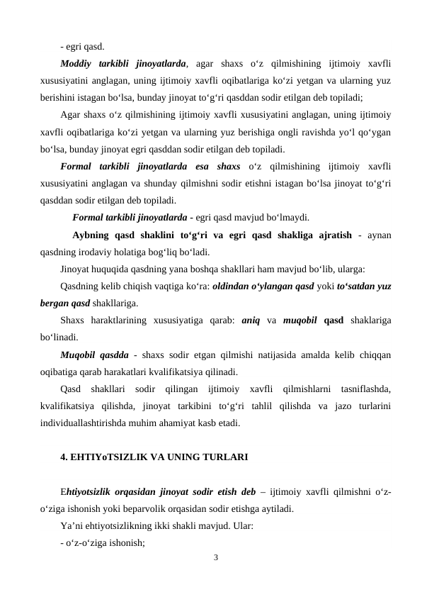 - egri qasd. 
Moddiy  tarkibli  jinoyatlarda,  agar  shaxs  o‘z  qilmishining  ijtimoiy  xavfli
xususiyatini anglagan, uning ijtimoiy xavfli oqibatlariga ko‘zi yetgan va ularning yuz
berishini istagan bo‘lsa, bunday jinoyat to‘g‘ri qasddan sodir etilgan deb topiladi;
Agar shaxs o‘z qilmishining ijtimoiy xavfli xususiyatini anglagan, uning ijtimoiy
xavfli oqibatlariga ko‘zi yetgan va ularning yuz berishiga ongli ravishda yo‘l qo‘ygan
bo‘lsa, bunday jinoyat egri qasddan sodir etilgan deb topiladi.
Formal  tarkibli  jinoyatlarda  esa  shaxs  o‘z  qilmishining  ijtimoiy  xavfli
xususiyatini anglagan va shunday qilmishni sodir etishni istagan bo‘lsa jinoyat to‘g‘ri
qasddan sodir etilgan deb topiladi.
Formal tarkibli jinoyatlarda - egri qasd mavjud bo‘lmaydi.
Aybning  qasd  shaklini to‘g‘ri  va  egri  qasd  shakliga  ajratish -  aynan
qasdning irodaviy holatiga bog‘liq bo‘ladi.
Jinoyat huquqida qasdning yana boshqa shakllari ham mavjud bo‘lib, ularga:
Qasdning kelib chiqish vaqtiga ko‘ra: oldindan o‘ylangan qasd yoki to‘satdan yuz
bergan qasd shakllariga. 
Shaxs  haraktlarining  xususiyatiga  qarab:  aniq  va muqobil qasd shaklariga
bo‘linadi. 
Muqobil qasdda - shaxs sodir etgan qilmishi natijasida amalda kelib chiqqan
oqibatiga qarab harakatlari kvalifikatsiya qilinadi.
Qasd  shakllari  sodir  qilingan  ijtimoiy  xavfli  qilmishlarni  tasniflashda,
kvalifikatsiya  qilishda,  jinoyat  tarkibini  to‘g‘ri  tahlil  qilishda  va  jazo  turlarini
individuallashtirishda muhim ahamiyat kasb etadi.
4. EHTIYoTSIZLIK VA UNING TURLARI
Ehtiyotsizlik orqasidan jinoyat sodir etish deb – ijtimoiy xavfli qilmishni o‘z-
o‘ziga ishonish yoki beparvolik orqasidan sodir etishga aytiladi. 
Ya’ni ehtiyotsizlikning ikki shakli mavjud. Ular:
- o‘z-o‘ziga ishonish;
3
