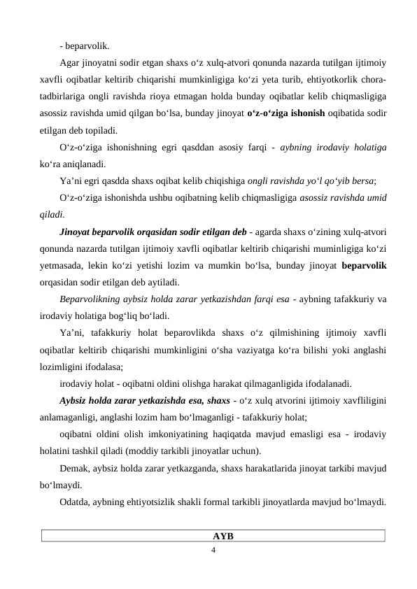 - beparvolik.
Agar jinoyatni sodir etgan shaxs o‘z xulq-atvori qonunda nazarda tutilgan ijtimoiy
xavfli oqibatlar keltirib chiqarishi mumkinligiga ko‘zi yeta turib, ehtiyotkorlik chora-
tadbirlariga ongli ravishda rioya etmagan holda bunday oqibatlar kelib chiqmasligiga
asossiz ravishda umid qilgan bo‘lsa, bunday jinoyat o‘z-o‘ziga ishonish oqibatida sodir
etilgan deb topiladi. 
O‘z-o‘ziga ishonishning egri qasddan asosiy farqi -  aybning irodaviy holatiga
ko‘ra aniqlanadi. 
Ya’ni egri qasdda shaxs oqibat kelib chiqishiga ongli ravishda yo‘l qo‘yib bersa;
O‘z-o‘ziga ishonishda ushbu oqibatning kelib chiqmasligiga asossiz ravishda umid
qiladi. 
Jinoyat beparvolik orqasidan sodir etilgan deb - agarda shaxs o‘zining xulq-atvori
qonunda nazarda tutilgan ijtimoiy xavfli oqibatlar keltirib chiqarishi muminligiga ko‘zi
yetmasada, lekin ko‘zi yetishi lozim va mumkin bo‘lsa, bunday jinoyat  beparvolik
orqasidan sodir etilgan deb aytiladi.
Beparvolikning aybsiz holda zarar yetkazishdan farqi esa - aybning tafakkuriy va
irodaviy holatiga bog‘liq bo‘ladi. 
Ya’ni,  tafakkuriy  holat  beparovlikda  shaxs  o‘z  qilmishining  ijtimoiy  xavfli
oqibatlar keltirib chiqarishi mumkinligini o‘sha vaziyatga ko‘ra bilishi yoki anglashi
lozimligini ifodalasa;
irodaviy holat - oqibatni oldini olishga harakat qilmaganligida ifodalanadi. 
Aybsiz holda zarar yetkazishda esa, shaxs - o‘z xulq atvorini ijtimoiy xavfliligini
anlamaganligi, anglashi lozim ham bo‘lmaganligi - tafakkuriy holat; 
oqibatni oldini olish imkoniyatining haqiqatda mavjud emasligi esa - irodaviy
holatini tashkil qiladi (moddiy tarkibli jinoyatlar uchun). 
Demak, aybsiz holda zarar yetkazganda, shaxs harakatlarida jinoyat tarkibi mavjud
bo‘lmaydi. 
Odatda, aybning ehtiyotsizlik shakli formal tarkibli jinoyatlarda mavjud bo‘lmaydi.
AYB
4
