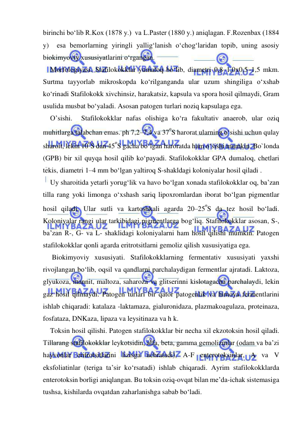  
 
birinchi bo‘lib R.Kox (1878 y.)  va L.Paster (1880 y.) aniqlagan. F.Rozenbax (1884 
y)  esa bemorlarning yiringli yallig‘lanish o‘chog‘laridan topib, uning asosiy 
biokimyoviy xususiyatlarini o‘rgangan.  
Morfologiyasi. Stafilokokklar yumaloq bo‘lib, diametri 0,8–1,0x0,5–1,5 mkm. 
Surtma tayyorlab mikroskopda ko‘rilganganda ular uzum shingiliga o‘xshab 
ko‘rinadi Stafilokokk xivchinsiz, harakatsiz, kapsula va spora hosil qilmaydi, Gram 
usulida musbat bo‘yaladi. Asosan patogen turlari noziq kapsulaga ega.  
O’sishi.  Stafilokokklar nafas olishiga ko‘ra fakultativ anaerob, ular oziq 
muhitlarga talabchan emas. ph 7,2–7,4 va 37ºS harorat ularning o‘sishi uchun qulay 
sharoit, lekin 10ºS dan 45ºS gacha bo‘lgan haroratda ham o‘sishi mumkin. Bo`londa 
(GPB) bir xil quyqa hosil qilib ko‘payadi. Stafilokokklar GPA dumaloq, chetlari 
tekis, diametri 1–4 mm bo‘lgan yaltiroq S-shakldagi koloniyalar hosil qiladi .  
Uy sharoitida yetarli yorug‘lik va havo bo‘lgan xonada stafilokokklar oq, ba’zan 
tilla rang yoki limonga o‘xshash sariq lipoxromlardan iborat bo‘lgan pigmentlar 
hosil qiladi. Ular sutli va kartoshkali agarda 20–25ºS da tez hosil bo‘ladi. 
Koloniyalar rangi ular tarkibidagi pigmentlarga bog‘liq. Stafilokokklar asosan, S-, 
ba’zan R-, G- va L- shaklidagi koloniyalarni ham hosil qilishi mumkin. Patogen 
stafilokokklar qonli agarda eritrotsitlarni gemoliz qilish xususiyatiga ega. 
 Biokimyoviy xususiyati. Stafilokokklarning fermentativ xususiyati yaxshi 
rivojlangan bo‘lib, oqsil va qandlarni parchalaydigan fermentlar ajratadi. Laktoza, 
glyukoza, mannit, maltoza, saharoza va glitserinni kislotagacha parchalaydi, lekin 
gaz hosil qilmaydi. Patogen turlari bir qator patogenlik va himoya fermentlarini 
ishlab chiqaradi: katalaza -laktamaza, gialuronidaza, plazmakoagulaza, proteinaza, 
fosfataza, DNKaza, lipaza va leysitinaza va h k. 
Toksin hosil qilishi. Patogen stafilokokklar bir necha xil ekzotoksin hosil qiladi. 
Tillarang stafilokokklar leykotsidin, alfa, beta, gamma gemolizinlar (odam va ba’zi 
hayvonlar eritrotsitlarini lizisga uchratadi), A-F enterotoksinlar, A va V 
eksfoliatinlar (teriga ta’sir ko‘rsatadi) ishlab chiqaradi. Ayrim stafilokokklarda 
enterotoksin borligi aniqlangan. Bu toksin oziq-ovqat bilan me’da-ichak sistemasiga 
tushsa, kishilarda ovqatdan zaharlanishga sabab bo‘ladi. 
