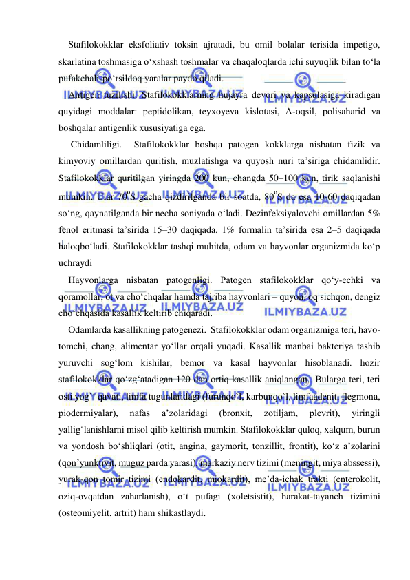  
 
Stafilokokklar eksfoliativ toksin ajratadi, bu omil bolalar terisida impetigo, 
skarlatina toshmasiga o‘xshash toshmalar va chaqaloqlarda ichi suyuqlik bilan to‘la 
pufakchali-po‘rsildoq yaralar paydo qiladi.  
Antigen tuzilishi. Stafilokokklarning hujayra devori va kapsulasiga kiradigan 
quyidagi moddalar: peptidolikan, teyxoyeva kislotasi, A-oqsil, polisaharid va 
boshqalar antigenlik xususiyatiga ega. 
 Chidamliligi.  Stafilokokklar boshqa patogen kokklarga nisbatan fizik va 
kimyoviy omillardan quritish, muzlatishga va quyosh nuri ta’siriga chidamlidir. 
Stafilokokklar quritilgan yiringda 200 kun, changda 50–100 kun, tirik saqlanishi 
mumkin. Ular 70ºS gacha qizdirilganda bir soatda, 80ºS da esa 10-60 daqiqadan 
so‘ng, qaynatilganda bir necha soniyada o‘ladi. Dezinfeksiyalovchi omillardan 5% 
fenol eritmasi ta’sirida 15–30 daqiqada, 1% formalin ta’sirida esa 2–5 daqiqada 
haloqbo‘ladi. Stafilokokklar tashqi muhitda, odam va hayvonlar organizmida ko‘p 
uchraydi 
Hayvonlarga nisbatan patogenligi. Patogen stafilokokklar qo‘y-echki va 
qoramollar, ot va cho‘chqalar hamda tajriba hayvonlari – quyon, oq sichqon, dengiz 
cho‘chqasida kasallik keltirib chiqaradi.  
Odamlarda kasallikning patogenezi.  Stafilokokklar odam organizmiga teri, havo-
tomchi, chang, alimentar yo‘llar orqali yuqadi. Kasallik manbai bakteriya tashib 
yuruvchi sog‘lom kishilar, bemor va kasal hayvonlar hisoblanadi. hozir 
stafilokokklar qo‘zg‘atadigan 120 dan ortiq kasallik aniqlangan.. Bularga teri, teri 
osti yog`‘ qavati, limfa tugunlaridagi (furunqo`l, karbunqo`l, limfaadenit, flegmona, 
piodermiyalar), 
nafas 
a’zolaridagi 
(bronxit, 
zotiljam, 
plevrit), 
yiringli 
yallig‘lanishlarni misol qilib keltirish mumkin. Stafilokokklar quloq, xalqum, burun 
va yondosh bo‘shliqlari (otit, angina, gaymorit, tonzillit, frontit), ko‘z a’zolarini 
(qon’yunktivit, muguz parda yarasi), markaziy nerv tizimi (meningit, miya abssessi), 
yurak-qon tomir tizimi (endokardit, miokardit), me’da-ichak trakti (enterokolit, 
oziq-ovqatdan zaharlanish), o‘t pufagi (xoletsistit), harakat-tayanch tizimini 
(osteomiyelit, artrit) ham shikastlaydi.  
