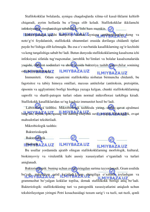  
 
Stafilokokklar bolalarda, ayniqsa chaqaloqlarda xilma-xil kasal-liklarni keltirib 
chiqaradi, ayrim hollarda bu o‘limga olib keladi. Stafilokokklar ikkilamchi 
infeksiyaning rivojlanishiga sababchi bo‘lishi ham mumkin. 
Bakteriyalarga qarshi kimyoviy dorilar, ayniqsa antibiotiklardan keng va 
noto‘g‘ri foydalanish, stafilokokk shtammlari orasida dorilarga chidamli tiplari 
paydo bo‘lishiga olib kelmoqda. Bu esa o‘z navbatida kasalliklarning og‘ir kechishi 
va keng tarqalishiga sabab bo‘ladi. Butun dunyoda stafilokokklarning kasalxona ichi 
infeksiyasi sifatida tug‘ruqxonalar, jarrohlik bo‘limlari va bolalar kasalxonalarida 
yuqishi, tibbiyot xodimlari va aholi orasida bakteriya tashib yuruvchilar sonining 
ortishi kuzatilmoqda. 
Immuniteti.  Odam organizmi stafilokokka nisbatan birmuncha chidamli, bu 
fagotsitoz va tabiiy himoya omillari, maxsus antitelolar (antitoksin, pretsipitin, 
opsonin va agglyutinin) borligi hisobiga yuzaga kelgan, chunki stafilokokklarning 
saprofit va shartli-patogen turlari odam normal mikroflorasi tarkibiga kiradi. 
Stafilokokk kasalliklaridan so‘ng kuchsiz immunitet hosil bo‘ladi. 
 Laboratoriya tashhisi. Mikrobiologik tashhisda yiring, shilliq qavat ajralmasi 
balg‘am, siydik, qon, qusuq, me’daning chayindi suvi va najas, Shuningdek, ovqat 
mahsulotlari tekshiriladi. 
Mikrobiologik tashhis: 
 Bakterioskopik 
 Bakteriologik 
 Biologik  
Bu usullar yordamida ajratib olingan stafilokokklarning morfologik, kultural, 
biokimyoviy va virulentlik kabi asosiy xususiyatlari o‘rganiladi va turlari 
aniqlanadi. 
Bakterioskopik: buning uchun avval yiringdan surtma tayyorlanadi, Gram usulida 
bo‘yab, mikroskop ostid ko‘riladi.Uzum shingiliga o‘xshash joylashgan va 
grammusbat bo‘yalgan kokklar topilsa, demak stafilokokk borligi aniq bo‘ladi.   
Bakteriologik: stafilokokkning turi va patogenlik xususiyatlarini aniqlash uchun 
tekshirilayotgan yiringni Petri kosachasidagi tuxum sarig‘i va tuzli, sut-tuzli, qonli 
