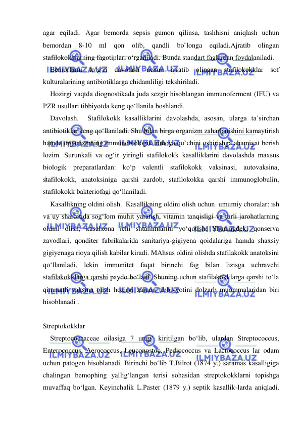  
 
agar eqiladi. Agar bemorda sepsis gumon qilinsa, tashhisni aniqlash uchun 
bemordan 8-10 ml qon olib, qandli bo`longa eqiladi.Ajratib olingan 
stafilokokklarning fagotiplari o‘rganiladi. Bunda standart faglardan foydalaniladi.  
Bemorlarni to‘g‘ri davolash uchun ajratib olingan stafilokokklar sof 
kulturalarining antibiotiklarga chidamliligi tekshiriladi.  
Hozirgi vaqtda diognostikada juda sezgir hisoblangan immunoferment (IFU) va 
PZR usullari tibbiyotda keng qo‘llanila boshlandi. 
Davolash.  Stafilokokk kasalliklarini davolashda, asosan, ularga ta’sirchan 
antibiotiklar keng qo‘llaniladi. Shu bilan birga organizm zaharlanishini kamaytirish 
hamda organizmning immunobiologik himoya qo`chini oshirishga ahamiyat berish 
lozim. Surunkali va og‘ir yiringli stafilokokk kasalliklarini davolashda maxsus 
biologik preparatlardan: ko‘p valentli stafilokokk vaksinasi, autovaksina, 
stafilokokk, anatoksiniga qarshi zardob, stafilokokka qarshi immunoglobulin, 
stafilokokk bakteriofagi qo‘llaniladi.  
Kasallikning oldini olish.  Kasallikning oldini olish uchun  umumiy choralar: ish 
va uy sharoitida sog‘lom muhit yaratish, vitamin tanqisligi va turli jarohatlarning 
oldini olish, kasalxona ichi shtammlarini yo‘qotish, Shuningdek, qonserva 
zavodlari, qonditer fabrikalarida sanitariya-gigiyena qoidalariga hamda shaxsiy 
gigiyenaga rioya qilish kabilar kiradi. MAhsus oldini olishda stafilakokk anatoksini 
qo‘llaniladi, lekin immunitet faqat birinchi fag bilan lizisga uchravchi 
stafilakokklarga qarshi paydo bo‘ladi. Shuning uchun stafilakokklarga qarshi to‘la 
qimmatli vaksina olish hozirgi zamon tibbiyyotini dolzarb muommalaridan biri 
hisoblanadi . 
 
Streptokokklar 
Streptococcaceae oilasiga 7 urug‘ kiritilgan bo‘lib, ulardan Streptococcus, 
Enterococcus, Aerococcus, Leuconostoc, Pediococcus va Lactococcus lar odam 
uchun patogen hisoblanadi. Birinchi bo‘lib T.Bilrot (1874 y.) saramas kasalligiga 
chalingan bemophing yallig‘langan terisi sohasidan streptokokklarni topishga 
muvaffaq bo‘lgan. Keyinchalik L.Paster (1879 y.) septik kasallik-larda aniqladi. 
