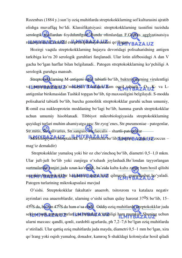  
 
Rozenbax (1884 y.) sun’iy oziq muhitlarda streptokokklarning sof kulturasini ajratib 
olishga muvaffqq bo‘ldi. Klassifikatsiyasi: streptokokklarning tasnifini tuzishda 
serologik usullardan foydalanilgan. Bunda olimlardan F.Griffits agglyutinatsiya 
reaksiyasini, R.Lensfild esa pretsipitatsiya usulini qo‘llagan. 
Hozirgi vaqtda streptokokklarning hujayra devoridagi polisaharidning antigen 
tarkibiga ko‘ra 20 serologik guruhlari farqlanadi. Ular lotin alifbosidagi A dan V 
gacha bo‘lgan harflar bilan belgilanadi.. Patogen streptokokklarning ko‘pchiligi A 
serologik guruhga mansub. 
Streptokokklarning M-antigeni oqsil tabiatli bo‘lib, bakteriyalarning virulentligi 
va immunogenligini ta’minlaydi. T-antigen ham oqsil tabiatli,  O-, K- va L-
antigenlar birikmasidan Tashkil topgan bo‘lib, tip maxsusligini belgilaydi. S-modda 
polisaharid tabiatli bo‘lib, barcha gemolitik streptokokklar guruhi uchun umumiy, 
R-omil esa nukleoprotein moddaning bo‘lagi bo‘lib, hamma guruh streptokokklar 
uchun umumiy hisoblanadi. Tibbiyot mikrobiologiyasida streptokokklarning 
quyidagi turlari muhim ahamiyatga ega: Str.ryog`enes, Str.pneumoniae - patogenlar, 
Str.mitis, Str.salivarius, Str.sanguis, Str.faecalis – shartli-patogenlar 
Morfologiyasi.(Streptakokk so‘zi yunoncha bo‘lib Streptos – zanjir va coccus – 
mag‘iz demakdir)  
 Streptokokklar yumaloq yoki bir oz cho‘zinchoq bo‘lib, diametri 0,5–1,0 mkm. 
Ular juft-juft bo‘lib yoki zanjirga o‘xshash joylashadi.Bo`londan tayyorlangan 
surtmalarida zanjiri juda uzun ko‘rinadi, ba’zida kalta-kalta zanjir ham hosil qilishi 
mumkin Streptokokklar harakatsiz, spora hosil qilmaydi, grammusbat bo‘yaladi. 
Patogen turlarining mikrokapsulasi mavjud  
O’sishi. Streptokokklar fakultativ anaerob, tsitoxrom va katalaza negativ 
ayrimlari esa anaeroblardir, ularning o‘sishi uchun qulay harorat 370S bo‘lib, 15–
450S da, ba’zan 470S da ham o‘sa oladi.  Oddiy oziq muhitlarda streptokokklar juda 
sekin o‘sadi, patogen turlari esa butunlay o‘smasligi ham mumkin. Shuning uchun 
ularni maxsus: qandli, qonli, zardobli agarlarda, ph 7,2–7,6 bo‘lgan oziq muhitlarda 
o‘stiriladi. Ular qattiq oziq muhitlarda juda mayda, diametri 0,5–1 mm bo‘lgan, xira 
qo`lrang yoki oqish yumaloq, donador, kamroq S-shakldagi koloniyalar hosil qiladi 
