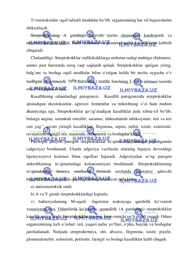  
 
5) tsitotoksinlar oqsil tabiatli moddalar bo‘lib, organizmning har xil hujayralarini 
shikastlaydi. 
Streptokokkning A guruhiga kiruvchi ayrim shtammlari kardiopatik va 
nefrotoksikn hosil qiladi, bular miokardit va glomerulonefrit kasalliklarini keltirib 
chiqaradi. 
Chidamliligi. Streptokokklar stafilokokklarga nisbatan tashqi muhitga chidamsiz, 
ammo past haroratda uzoq vaqt saqlanib qoladi. Streptokokklar qurigan yiring, 
balg‘am va boshqa oqsil moddalar bilan o‘ralgan holda bir necha oygacha o‘z 
faolligini yo‘qotmaydi. 700S haroratda 1 soatda, fenolning 3–5% li eritmasi tasirida 
esa 15 daqiqada o‘ladi. 
Kasallikning odamlardagi patogenezi.  Kasallik patogenezida streptokokklar 
ajratadigan ekzotoksinlar, agressiv fermentlar va mikrobning o‘zi ham muhim 
ahamiyatga ega. Streptokokklar qo‘zg‘atadigan kasalliklar juda xilma-xil bo‘lib, 
bularga angina, surunkali tonzillit, saramas, shikastlanish infeksiyalari, teri va teri 
osti yog`‘ qavati yiringli kasalliklari, flegmona, sepsis, nefrit, tsistit, xoletsistit, 
revmatizm, yiringli otit, mastoidit, endometrit va boshqalar kiradi. 
Patologik jarayon patogen streptokokklar to‘qima hujayralariga yopishganida 
(adgeziya) boshlanadi. Ularda adgeziya vazifasini ularning hujayra devoridagi 
lipoteyxoyeva kislotasi bilan oqsillari bajaradi. Adgeziyadan so‘ng patogen 
mikroblarning to‘qimalardagi kolonizatsiyasi boshlanadi. Streptokokklarning 
to‘qimalardagi himoya omillarini (birinchi navbatda fagotsitoz 
qiluvchi 
hujayralardan) yengishda quyidagilarning ahamiyati juda katta:  
a) antixemotoksik omil; 
b) A va V guruh streptokokklardagi kapsula; 
v) bakteriyalarning M-oqsili –fagotsitar reaksiyaga qarshilik ko‘rsatish 
xususiyatga ega. Odamlarda ko‘pincha -gemolitik (A guruhdagi) streptokokklar 
kasallik qo‘zg‘atadi. Streptakokklar, asosan, havo-tomchi yo‘li orqali yuqadi. Odam 
organizmining turli a’zolari: teri, yuqori nafas yo‘llari, o‘pka, buyrak va boshqalar 
jarohatlanadi. Natijada streptodermiya, otit, abssess, flegmona, tsistit, piyelit, 
glomerulonefrit, xoletsistit, peritonit, faringit va boshqa kasalliklar kelib chiqadi. 
