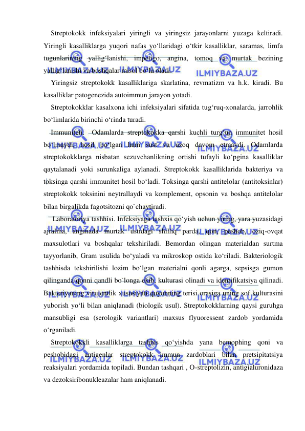  
 
Streptokokk infeksiyalari yiringli va yiringsiz jarayonlarni yuzaga keltiradi. 
Yiringli kasalliklarga yuqori nafas yo‘llaridagi o‘tkir kasalliklar, saramas, limfa 
tugunlarining yallig‘lanishi, impetigo, angina, tomoq va murtak bezining 
yallig‘lanishi va boshqalar misol bo‘la oladi. 
Yiringsiz streptokokk kasalliklariga skarlatina, revmatizm va h.k. kiradi. Bu 
kasalliklar patogenezida autoimmun jarayon yotadi. 
Streptokokklar kasalxona ichi infeksiyalari sifatida tug‘ruq-xonalarda, jarrohlik 
bo‘limlarida birinchi o‘rinda turadi.  
Immuniteti.  Odamlarda streptokokka qarshi kuchli turg‘un immunitet hosil 
bo‘lmaydi, hosil bo‘lgan ham sust va uzoq davom etmaydi. Odamlarda 
streptokokklarga nisbatan sezuvchanlikning ortishi tufayli ko‘pgina kasalliklar 
qaytalanadi yoki surunkaliga aylanadi. Streptokokk kasalliklarida bakteriya va 
toksinga qarshi immunitet hosil bo‘ladi. Toksinga qarshi antitelolar (antitoksinlar) 
streptokokk toksinini neytrallaydi va komplement, opsonin va boshqa antitelolar 
bilan birgalikda fagotsitozni qo`chaytiradi. 
 Laboratoriya tashhisi. Infeksiyaga tashxis qo‘yish uchun yiring, yara yuzasidagi 
ajralma, anginada murtak ustidagi shilliq parda, qon, peshob, oziq-ovqat 
maxsulotlari va boshqalar tekshiriladi. Bemordan olingan materialdan surtma 
tayyorlanib, Gram usulida bo‘yaladi va mikroskop ostida ko‘riladi. Bakteriologik 
tashhisda tekshirilishi lozim bo‘lgan materialni qonli agarga, sepsisga gumon 
qilinganda qonni qandli bo`longa ekib, kulturasi olinadi va identifikatsiya qilinadi. 
Bakteriyaning virulentlik xususiyati quyonning terisi orasiga uning sof kulturasini 
yuborish yo‘li bilan aniqlanadi (biologik usul). Streptokokklarning qaysi guruhga 
mansubligi esa (serologik variantlari) maxsus flyuoressent zardob yordamida 
o‘rganiladi. 
Streptokokkli kasalliklarga tashhis qo‘yishda yana bemophing qoni va 
peshobidagi antigenlar streptokokk immun zardoblari bilan pretsipitatsiya 
reaksiyalari yordamida topiladi. Bundan tashqari , O-streptolizin, antigialuronidaza 
va dezoksiribonukleazalar ham aniqlanadi. 
