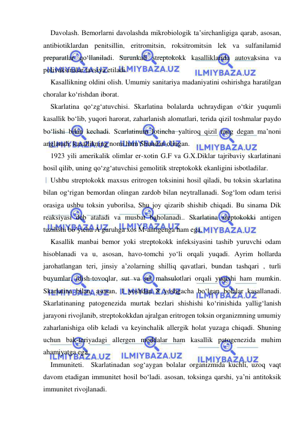  
 
Davolash. Bemorlarni davolashda mikrobiologik ta’sirchanligiga qarab, asosan, 
antibiotiklardan penitsillin, eritromitsin, roksitromitsin lek va sulfanilamid 
preparatlar qo‘llaniladi. Surunkali streptokokk kasalliklarida autovaksina va 
polivaksinalar tavsiya etiladi. 
Kasallikning oldini olish. Umumiy sanitariya madaniyatini oshirishga haratilgan 
choralar ko‘rishdan iborat. 
Skarlatina qo‘zg‘atuvchisi. Skarlatina bolalarda uchraydigan o‘tkir yuqumli 
kasallik bo‘lib, yuqori harorat, zaharlanish alomatlari, terida qizil toshmalar paydo 
bo‘lishi bilan kechadi. Scarlatinum lotincha yaltiroq qizil rang degan ma’noni 
anglatadi, kasallikning nomi ham Shundan olingan. 
1923 yili amerikalik olimlar er-xotin G.F va G.X.Diklar tajribaviy skarlatinani 
hosil qilib, uning qo‘zg‘atuvchisi gemolitik streptokokk ekanligini isbotladilar.  
Ushbu streptokokk maxsus eritrogen toksinini hosil qiladi, bu toksin skarlatina 
bilan og‘rigan bemordan olingan zardob bilan neytrallanadi. Sog‘lom odam terisi 
orasiga ushbu toksin yuborilsa, Shu joy qizarib shishib chiqadi. Bu sinama Dik 
reaksiyasi deb ataladi va musbat baholanadi.. Skarlatina sreptokokki antigen 
tuzilishi bo’yicha A guruhga xos M-antigenga ham ega. 
Kasallik manbai bemor yoki streptokokk infeksiyasini tashib yuruvchi odam 
hisoblanadi va u, asosan, havo-tomchi yo‘li orqali yuqadi. Ayrim hollarda 
jarohatlangan teri, jinsiy a’zolarning shilliq qavatlari, bundan tashqari , turli 
buyumlar, idish-tovoqlar, sut va sut mahsulotlari orqali yuqishi ham mumkin. 
Skarlatina bilan, asosan, 1 yoshdan 8 yoshgacha bo‘lgan bolalar kasallanadi. 
Skarlatinaning patogenezida murtak bezlari shishishi ko‘rinishida yallig‘lanish 
jarayoni rivojlanib, streptokokkdan ajralgan eritrogen toksin organizmning umumiy 
zaharlanishiga olib keladi va keyinchalik allergik holat yuzaga chiqadi. Shuning 
uchun bak-teriyadagi allergen moddalar ham kasallik patogenezida muhim 
ahamiyatga ega.  
Immuniteti.  Skarlatinadan sog‘aygan bolalar organizmida kuchli, uzoq vaqt 
davom etadigan immunitet hosil bo‘ladi. asosan, toksinga qarshi, ya’ni antitoksik 
immunitet rivojlanadi.  
