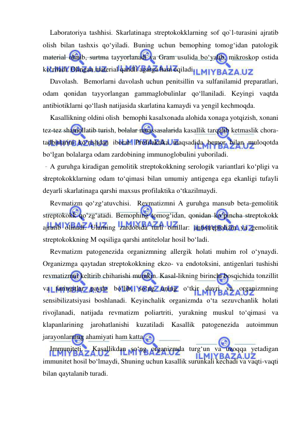  
 
Laboratoriya tashhisi. Skarlatinaga streptokokklarning sof qo`l-turasini ajratib 
olish bilan tashxis qo‘yiladi. Buning uchun bemophing tomog‘idan patologik 
material olinib, surtma tayyorlanadi va Gram usulida bo‘yalib, mikroskop ostida 
ko‘riladi. Olingan material qandli agarga ham eqiladi. 
Davolash.  Bemorlarni davolash uchun penitsillin va sulfanilamid preparatlari, 
odam qonidan tayyorlangan gammaglobulinlar qo‘llaniladi. Keyingi vaqtda 
antibiotiklarni qo‘llash natijasida skarlatina kamaydi va yengil kechmoqda. 
Kasallikning oldini olish  bemophi kasalxonada alohida xonaga yotqizish, xonani 
tez-tez shamollatib turish, bolalar muassasalarida kasallik tarqalib ketmaslik chora-
tadbirlarini ko‘rishdan iborat. Profilaktika maqsadida bemor bilan muloqotda 
bo‘lgan bolalarga odam zardobining immunoglobulini yuboriladi. 
A guruhga kiradigan gemolitik streptokokkning serologik variantlari ko‘pligi va 
streptokokklarning odam to‘qimasi bilan umumiy antigenga ega ekanligi tufayli 
deyarli skarlatinaga qarshi maxsus profilaktika o‘tkazilmaydi. 
Revmatizm qo‘zg‘atuvchisi.  Revmatizmni A guruhga mansub beta-gemolitik 
streptokokk qo‘zg‘atadi. Bemophing tomog‘idan, qonidan ko‘pincha streptokokk 
ajratib olinadi. Ularning zardobida turli omillar: antistreptolizin va gemolitik 
streptokokkning M oqsiliga qarshi antitelolar hosil bo‘ladi. 
Revmatizm patogenezida organizmning allergik holati muhim rol o‘ynaydi. 
Organizmga qaytadan streptokokkning ekzo- va endotoksini, antigenlari tushishi 
revmatizmni keltirib chiharishi mumkin. Kasal-likning birinchi bosqichida tonzillit 
va faringitlar paydo bo‘lib, so‘ng uning o‘tkir davri va organizmning 
sensibilizatsiyasi boshlanadi. Keyinchalik organizmda o‘ta sezuvchanlik holati 
rivojlanadi, natijada revmatizm poliartriti, yurakning muskul to‘qimasi va  
klapanlarining jarohatlanishi kuzatiladi Kasallik patogenezida autoimmun 
jarayonlarning ahamiyati ham katta.  
Immuniteti.  Kasallikdan so‘ng organizmda turg‘un va uzoqqa yetadigan 
immunitet hosil bo‘lmaydi, Shuning uchun kasallik surunkali kechadi va vaqti-vaqti 
bilan qaytalanib turadi. 
