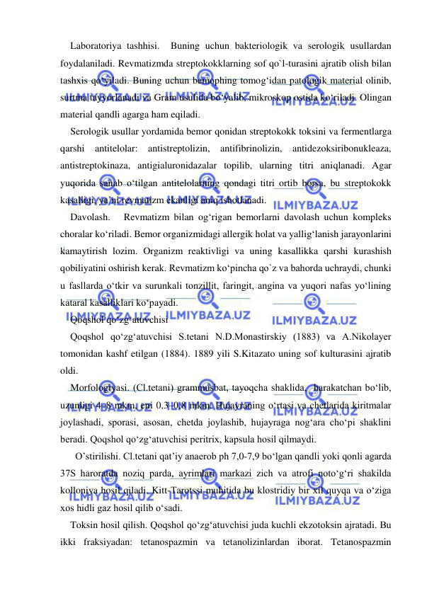  
 
Laboratoriya tashhisi.  Buning uchun bakteriologik va serologik usullardan 
foydalaniladi. Revmatizmda streptokokklarning sof qo`l-turasini ajratib olish bilan 
tashxis qo‘yiladi. Buning uchun bemophing tomog‘idan patologik material olinib, 
surtma tayyorlanadi va Gram usulida bo‘yalib, mikroskop ostida ko‘riladi. Olingan 
material qandli agarga ham eqiladi. 
Serologik usullar yordamida bemor qonidan streptokokk toksini va fermentlarga 
qarshi antitelolar: antistreptolizin, antifibrinolizin, antidezoksiribonukleaza, 
antistreptokinaza, antigialuronidazalar topilib, ularning titri aniqlanadi. Agar 
yuqorida sanab o‘tilgan antitelolarning qondagi titri ortib borsa, bu streptokokk 
kasalligi, ya’ni revmatizm ekanligi aniq isbotlanadi. 
Davolash.   Revmatizm bilan og‘rigan bemorlarni davolash uchun kompleks 
choralar ko‘riladi. Bemor organizmidagi allergik holat va yallig‘lanish jarayonlarini 
kamaytirish lozim. Organizm reaktivligi va uning kasallikka qarshi kurashish 
qobiliyatini oshirish kerak. Revmatizm ko‘pincha qo`z va bahorda uchraydi, chunki 
u fasllarda o‘tkir va surunkali tonzillit, faringit, angina va yuqori nafas yo‘lining 
kataral kasalliklari ko‘payadi.  
Qoqshol qo‘zg‘atuvchisi 
Qoqshol qo‘zg‘atuvchisi S.tetani N.D.Monastirskiy (1883) va A.Nikolayer 
tomonidan kashf etilgan (1884). 1889 yili S.Kitazato uning sof kulturasini ajratib 
oldi. 
Morfologiyasi. (Cl.tetani) grammusbat, tayoqcha shaklida,  harakatchan bo‘lib, 
uzunligi 4–8 mkm, eni 0,3–0,8 mkm. Hujayraning o‘rtasi va chetlarida kiritmalar 
joylashadi, sporasi, asosan, chetda joylashib, hujayraga nog‘ara cho‘pi shaklini 
beradi. Qoqshol qo‘zg‘atuvchisi peritrix, kapsula hosil qilmaydi. 
  O’stirilishi. Cl.tetani qat’iy anaerob ph 7,0-7,9 bo‘lgan qandli yoki qonli agarda 
37S haroratda noziq parda, ayrimlari markazi zich va atrofi noto‘g‘ri shakilda 
kolloniya hosil qiladi. Kitt-Tarotssi muhitida bu klostridiy bir xil quyqa va o‘ziga 
xos hidli gaz hosil qilib o‘sadi. 
Toksin hosil qilish. Qoqshol qo‘zg‘atuvchisi juda kuchli ekzotoksin ajratadi. Bu 
ikki fraksiyadan: tetanospazmin va tetanolizinlardan iborat. Tetanospazmin 
