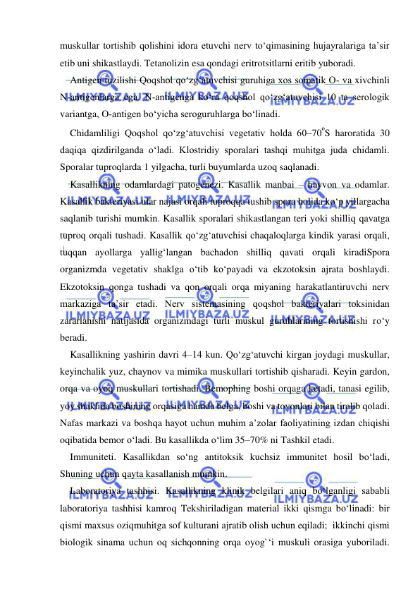  
 
muskullar tortishib qolishini idora etuvchi nerv to‘qimasining hujayralariga ta’sir 
etib uni shikastlaydi. Tetanolizin esa qondagi eritrotsitlarni eritib yuboradi. 
Antigen tuzilishi Qoqshol qo‘zg‘atuvchisi guruhiga xos somatik O- va xivchinli 
N-antigenlarga ega. N-antigenga ko‘ra qoqshol qo‘zg‘atuvchisi 10 ta serologik 
variantga, O-antigen bo‘yicha seroguruhlarga bo‘linadi. 
Chidamliligi Qoqshol qo‘zg‘atuvchisi vegetativ holda 60–70ºS haroratida 30 
daqiqa qizdirilganda o‘ladi. Klostridiy sporalari tashqi muhitga juda chidamli. 
Sporalar tuproqlarda 1 yilgacha, turli buyumlarda uzoq saqlanadi.  
Kasallikning odamlardagi patogenezi. Kasallik manbai – hayvon va odamlar. 
Kasallik bakteriyasi ular najasi orqali tuproqqa tushib spora holida ko‘p yillargacha 
saqlanib turishi mumkin. Kasallik sporalari shikastlangan teri yoki shilliq qavatga 
tuproq orqali tushadi. Kasallik qo‘zg‘atuvchisi chaqaloqlarga kindik yarasi orqali, 
tuqqan ayollarga yallig‘langan bachadon shilliq qavati orqali kiradiSpora 
organizmda vegetativ shaklga o‘tib ko‘payadi va ekzotoksin ajrata boshlaydi. 
Ekzotoksin qonga tushadi va qon orqali orqa miyaning harakatlantiruvchi nerv 
markaziga ta’sir etadi. Nerv sistemasining qoqshol bakteriyalari toksinidan 
zararlanishi natijasida organizmdagi turli muskul guruhlarining tortishishi ro‘y 
beradi. 
Kasallikning yashirin davri 4–14 kun. Qo‘zg‘atuvchi kirgan joydagi muskullar, 
keyinchalik yuz, chaynov va mimika muskullari tortishib qisharadi. Keyin gardon, 
orqa va oyoq muskullari tortishadi. Bemophing boshi orqaga ketadi, tanasi egilib, 
yoy shaklida boshining orqasiga hamda belga, boshi va tovonlari bilan tiralib qoladi. 
Nafas markazi va boshqa hayot uchun muhim a’zolar faoliyatining izdan chiqishi 
oqibatida bemor o‘ladi. Bu kasallikda o‘lim 35–70% ni Tashkil etadi. 
Immuniteti. Kasallikdan so‘ng antitoksik kuchsiz immunitet hosil bo‘ladi, 
Shuning uchun qayta kasallanish mumkin. 
Laboratoriya tashhisi. Kasallikning klinik belgilari aniq bo‘lganligi sababli 
laboratoriya tashhisi kamroq Tekshiriladigan material ikki qismga bo‘linadi: bir 
qismi maxsus oziqmuhitga sof kulturani ajratib olish uchun eqiladi;  ikkinchi qismi 
biologik sinama uchun oq sichqonning orqa oyog`‘i muskuli orasiga yuboriladi. 
