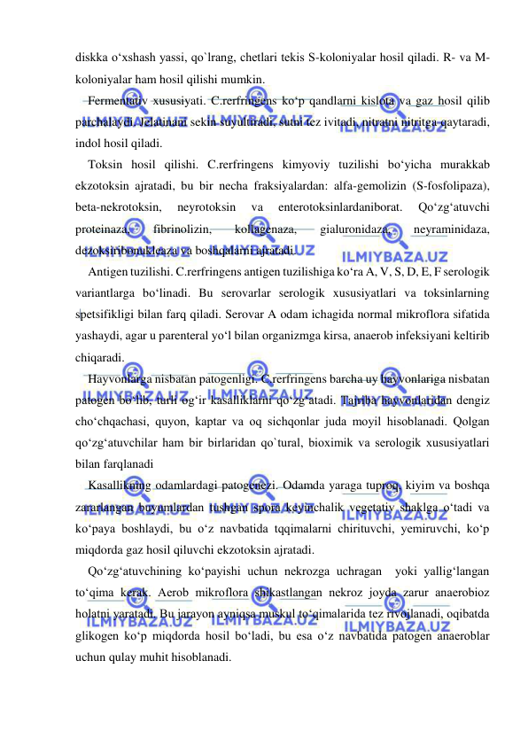  
 
diskka o‘xshash yassi, qo`lrang, chetlari tekis S-koloniyalar hosil qiladi. R- va M-
koloniyalar ham hosil qilishi mumkin. 
Fermentativ xususiyati. C.rerfringens ko‘p qandlarni kislota va gaz hosil qilib 
parchalaydi. Jelatinani sekin suyultiradi, sutni tez ivitadi, nitratni nitritga qaytaradi, 
indol hosil qiladi. 
Toksin hosil qilishi. C.rerfringens kimyoviy tuzilishi bo‘yicha murakkab 
ekzotoksin ajratadi, bu bir necha fraksiyalardan: alfa-gemolizin (S-fosfolipaza), 
beta-nekrotoksin, 
neyrotoksin 
va 
enterotoksinlardaniborat. 
Qo‘zg‘atuvchi 
proteinaza, 
fibrinolizin, 
kollagenaza, 
gialuronidaza, 
neyraminidaza, 
dezoksiribonukleaza va boshqalarni ajratadi. 
Antigen tuzilishi. C.rerfringens antigen tuzilishiga ko‘ra A, V, S, D, E, F serologik 
variantlarga bo‘linadi. Bu serovarlar serologik xususiyatlari va toksinlarning 
spetsifikligi bilan farq qiladi. Serovar A odam ichagida normal mikroflora sifatida 
yashaydi, agar u parenteral yo‘l bilan organizmga kirsa, anaerob infeksiyani keltirib 
chiqaradi.  
Hayvonlarga nisbatan patogenligi. C.rerfringens barcha uy hayvonlariga nisbatan 
patogen bo‘lib, turli og‘ir kasalliklarni qo‘zg‘atadi. Tajriba hayvonlaridan dengiz 
cho‘chqachasi, quyon, kaptar va oq sichqonlar juda moyil hisoblanadi. Qolgan 
qo‘zg‘atuvchilar ham bir birlaridan qo`tural, bioximik va serologik xususiyatlari 
bilan farqlanadi 
Kasallikning odamlardagi patogenezi. Odamda yaraga tuproq, kiyim va boshqa 
zararlangan buyumlardan tushgan spora keyinchalik vegetativ shaklga o‘tadi va 
ko‘paya boshlaydi, bu o‘z navbatida tqqimalarni chirituvchi, yemiruvchi, ko‘p 
miqdorda gaz hosil qiluvchi ekzotoksin ajratadi. 
Qo‘zg‘atuvchining ko‘payishi uchun nekrozga uchragan  yoki yallig‘langan 
to‘qima kerak. Aerob mikroflora shikastlangan nekroz joyda zarur anaerobioz 
holatni yaratadi. Bu jarayon ayniqsa muskul to‘qimalarida tez rivojlanadi, oqibatda 
glikogen ko‘p miqdorda hosil bo‘ladi, bu esa o‘z navbatida patogen anaeroblar 
uchun qulay muhit hisoblanadi. 
