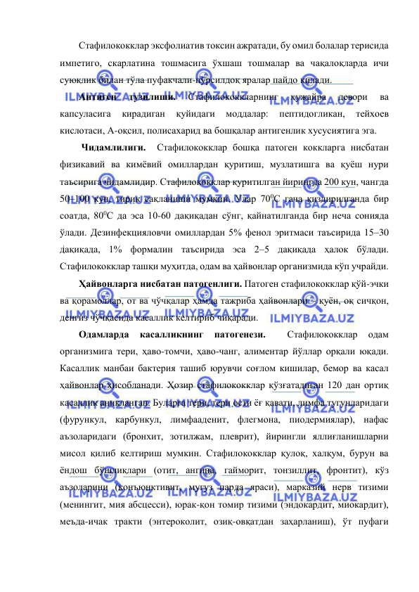  
 
Стафилококклар эксфолиатив токсин ажратади, бу омил болалар терисида 
импетиго, скарлатина тошмасига ўхшаш тошмалар ва чақалоқларда ичи 
суюқлик билан тўла пуфакчали-пўрсилдоқ яралар пайдо қилади.  
Антиген 
тузилиши. 
Стафилококкларнинг 
ҳужайра 
девори 
ва 
капсуласига 
кирадиган 
қуйидаги 
моддалар: 
пептидогликан, 
тейхоев 
кислотаси, А-оқсил, полисахарид ва бошқалар антигенлик хусусиятига эга. 
 Чидамлилиги.  Стафилококклар бошқа патоген коккларга нисбатан 
физикавий ва кимёвий омиллардан қуритиш, музлатишга ва қуёш нури 
таъсирига чидамлидир. Стафилококклар қуритилган йирингда 200 кун, чангда 
50–100 кун, тирик сақланиши мумкин. Улар 700С гача қиздирилганда бир 
соатда, 800С да эса 10-60 дақиқадан сўнг, қайнатилганда бир неча сонияда 
ўлади. Дезинфекцияловчи омиллардан 5% фенол эритмаси таъсирида 15–30 
дақиқада, 1% формалин таъсирида эса 2–5 дақиқада ҳалок бўлади. 
Стафилококклар ташқи муҳитда, одам ва ҳайвонлар организмида кўп учрайди. 
Ҳайвонларга нисбатан патогенлиги. Патоген стафилококклар қўй-эчки 
ва қорамоллар, от ва чўчқалар ҳамда тажриба ҳайвонлари – қуён, оқ сичқон, 
денгиз чўчқасида касаллик келтириб чиқаради.  
Одамларда 
касалликнинг 
патогенези. 
 
Стафилококклар 
одам 
организмига тери, ҳаво-томчи, ҳаво-чанг, алиментар йўллар орқали юқади. 
Касаллик манбаи бактерия ташиб юрувчи соғлом кишилар, бемор ва касал 
ҳайвонлар ҳисобланади. Ҳозир стафилококклар қўзғатадиган 120 дан ортиқ 
касаллик аниқланган. Буларга тери, тери ости ёғ қавати, лимфа тугунларидаги 
(фурункул, карбункул, лимфааденит, флегмона, пиодермиялар), нафас 
аъзоларидаги (бронхит, зотилжам, плеврит), йирингли яллиғланишларни 
мисол қилиб келтириш мумкин. Стафилококклар қулоқ, халқум, бурун ва 
ёндош бўшлиқлари (отит, ангина, гайморит, тонзиллит, фронтит), кўз 
аъзоларини (конъюнктивит, мугуз парда яраси), марказий нерв тизими 
(менингит, мия абсцесси), юрак-қон томир тизими (эндокардит, миокардит), 
меъда-ичак тракти (энтероколит, озиқ-овқатдан заҳарланиш), ўт пуфаги 
