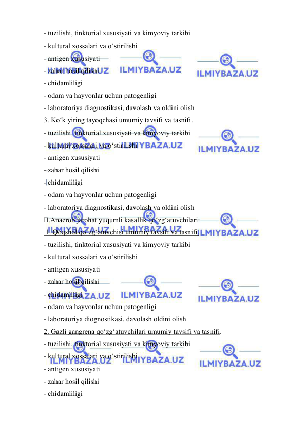  
 
- tuzilishi, tinktorial xususiyati va kimyoviy tarkibi 
- kultural xossalari va o‘stirilishi 
- antigen xususiyati 
- zahar hosil qilishi 
- chidamliligi 
- odam va hayvonlar uchun patogenligi 
- laboratoriya diagnostikasi, davolash va oldini olish 
3. Ko‘k yiring tayoqchasi umumiy tavsifi va tasnifi. 
- tuzilishi, tinktorial xususiyati va kimyoviy tarkibi 
- kultural xossalari va o‘stirilishi 
- antigen xususiyati 
- zahar hosil qilishi 
- chidamliligi 
- odam va hayvonlar uchun patogenligi 
- laboratoriya diagnostikasi, davolash va oldini olish 
II.Anaerob jarohat yuqumli kasallik qo‘zg‘atuvchilari: 
 1. Qoqshol qo‘zg‘atuvchisi umumiy tavsifi va tasnifi. 
- tuzilishi, tinktorial xususiyati va kimyoviy tarkibi 
- kultural xossalari va o‘stirilishi 
- antigen xususiyati 
- zahar hosil qilishi 
- chidamliligi 
- odam va hayvonlar uchun patogenligi 
- laboratoriya diognostikasi, davolash oldini olish 
2. Gazli gangrena qo‘zg‘atuvchilari umumiy tavsifi va tasnifi. 
- tuzilishi, tinktorial xususiyati va kimyoviy tarkibi 
- kultural xossalari va o‘stirilishi 
- antigen xususiyati 
- zahar hosil qilishi 
- chidamliligi 
