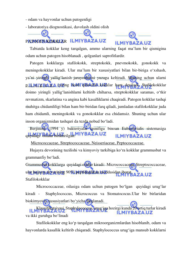  
 
- odam va hayvonlar uchun patogenligi 
- laboratoriya diognostikasi, davolash oldini olish 
 
PATOGEN KOKKLAR 
Tabiatda kokklar keng tarqalgan, ammo ularning faqat ma’lum bir qismigina 
odam uchun patogen hisoblanadi , qolganlari saprofitlardir. 
Patogen kokklarga stafilokokk, streptokokk, pnevmokokk, gonokokk va 
meningokokklar kiradi. Ular ma’lum bir xususiyatlari bilan bir-biriga o‘xshash, 
ya’ni yiringli yallig‘lanish jarayonlarini yuzaga keltiradi. Shuning uchun ularni  
p i o g e n  (yiring hosil qiluvchi) kokklar ham deyiladi. Stafilokokklar  
doimo yiringli yallig‘lanishlarni keltirib chiharsa, streptokokklar saramas, o‘tkir 
revmatizm, skarlatina va angina kabi kasalliklarni chaqiradi. Patogen kokklar tashqi 
muhitga chidamliligi bilan ham bir-biridan farq qiladi, jumladan stafilokokklar juda 
ham chidamli, meningokokk va gonokokklar esa chidamsiz. Shuning uchun ular 
inson organizmidan tashqari da tezda nobud bo‘ladi. 
Berjining (1994 y) bakteriyalar tasnifiga binoan Eubacterialis sistemasiga 
quyidagi  oilalar biriktirilgan: 
 Micrococcaceae, Streptococcaceae, Neisseriaceae, Peptococcaceae. 
Hujayra devorining tuzilishi va kimyoviy tarkibiga ko‘ra kokklar grammusbat va 
grammanfiy bo‘ladi.  
Grammusbat kokklarga  quyidagi oilalar kiradi:  Micrococcaceae, Streptococcaceae, 
ular hujayra devorining 90%i peptidoglikan moddasidan iborat. 
Stafilokokklar 
Micrococcaceae, oilasiga odam uchun patogen bo‘lgan  quyidagi urug‘lar 
kiradi -  Staphylococcus, Micrococcus va Stomatococus.Ular bir birlaridan 
biokimyoviy xususiyatlari bo‘yicha farqlanadi. 
Klassifikatsiyasi  Staphylococcus, urug‘iga hozirgi kunda 20 ortiq turlar kiradi 
va ikki guruhga bo‘linadi 
Stafilokokklar eng ko‘p tarqalgan mikroorganizmlardan hisoblanib, odam va 
hayvonlarda kasallik keltirib chiqaradi. Staphylococcus urug‘iga mansub kokklarni 
