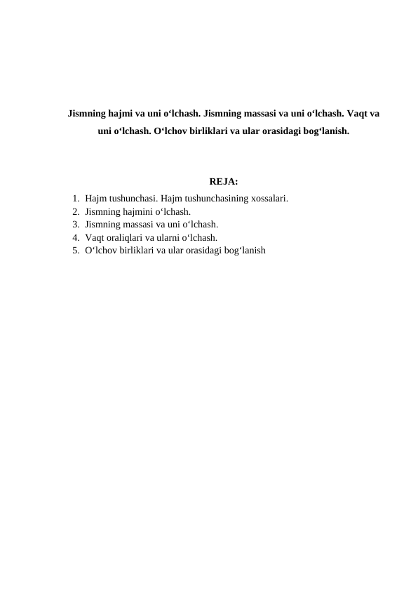 Jismning hajmi va uni o‘lchash. Jismning massasi va uni o‘lchash. Vaqt va
uni o‘lchash. O‘lchov birliklari va ular orasidagi bog‘lanish.
REJA:
1. Hajm tushunchasi. Hajm tushunchasining хоssalari.
2. Jismning hajmini o‘lchash.
3. Jismning massasi va uni o‘lchash.
4. Vaqt oraliqlari va ularni o‘lchash.
5. O‘lchov birliklari va ular orasidagi bog‘lanish
