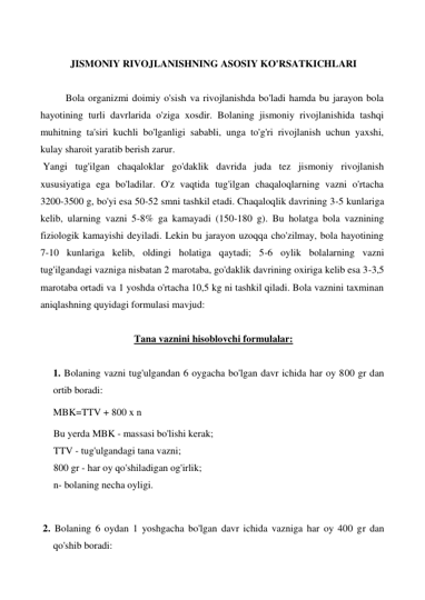  
JISMONIY RIVOJLANISHNING ASOSIY KO'RSATKICHLARI 
 
Bola organizmi doimiy o'sish va rivojlanishda bo'ladi hamda bu jarayon bola 
hayotining turli davrlarida o'ziga xosdir. Bolaning jismoniy rivojlanishida tashqi 
muhitning ta'siri kuchli bo'lganligi sababli, unga to'g'ri rivojlanish uchun yaxshi, 
kulay sharoit yaratib berish zarur. 
Yangi tug'ilgan chaqaloklar go'daklik davrida juda tez jismoniy rivojlanish 
xususiyatiga ega bo'ladilar. O'z vaqtida tug'ilgan chaqaloqlarning vazni o'rtacha 
3200-3500 g, bo'yi esa 50-52 smni tashkil etadi. Chaqaloqlik davrining 3-5 kunlariga 
kelib, ularning vazni 5-8% ga kamayadi (150-180 g). Bu holatga bola vaznining 
fiziologik kamayishi deyiladi. Lekin bu jarayon uzoqqa cho'zilmay, bola hayotining 
7-10 kunlariga kelib, oldingi holatiga qaytadi; 5-6 oylik bolalarning vazni 
tug'ilgandagi vazniga nisbatan 2 marotaba, go'daklik davrining oxiriga kelib esa 3-3,5 
marotaba ortadi va 1 yoshda o'rtacha 10,5 kg ni tashkil qiladi. Bola vaznini taxminan 
aniqlashning quyidagi formulasi mavjud: 
 
Tana vaznini hisoblovchi formulalar: 
 
1. Bolaning vazni tug'ulgandan 6 oygacha bo'lgan davr ichida har oy 800 gr dan 
ortib boradi: 
MBK=TTV + 800 x n 
Bu yerda MBK - massasi bo'lishi kerak; 
TTV - tug'ulgandagi tana vazni; 
800 gr - har oy qo'shiladigan og'irlik; 
n- bolaning necha oyligi. 
    
 2. Bolaning 6 oydan 1 yoshgacha bo'lgan davr ichida vazniga har oy 400 gr dan 
qo'shib boradi: 
