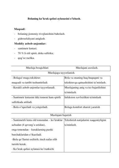  
Bolaning ko’krak qafasi aylanasini o’lchash. 
 
Maqsad: 
- bolaning jismoniy rivojlanishini baholash.  
- gidrosefaliyani aniqlash. 
Moddiy asbob-anjomlar: 
- santimetr lentasi; 
- 70 % li etil spirit, doka salfetka; 
- qog’oz ruchka. 
 
Muolaja bosqichlari 
Muolajani asoslash. 
Muolajaga tayyorlanish. 
- Bolaga/ onaga tekshiruv 
maqsadi va tartibi tushuntiriladi. 
Bola va onaning haq-huququni va 
tekshiruvga qatnashishini ta’minlash. 
- Kerakli asbob-anjomlar tayyorlanadi. 
 
Muolajaning aniq va tez bajarilishini 
ta'minlash. 
- Santimetr lentasini ikki tomoni ham spirtli 
salfetkada artiladi. 
Infeksion xavfsizlikni ta'minlash 
 
- Bola o’tqaziladi va yotqiziladi. 
Bolaga komfort sharoit yaratish 
Muolajani bajarish 
- Santimetrli lenta old tomondan – ko’kraklar 
uchudan (4 qovurg’a ustidan),  
orqa tomondan – kuraklarning pastki 
burchaklaridan o’tkaziladi. 
-Bola qo’llarini osiltirib, tinch nafas olib 
turishi kerak. 
- Ko’krak qafasi aylanasi ko’rsatkichi 
Tekshirish natijalarini xaqqoniyligini 
ta'minlash. 
