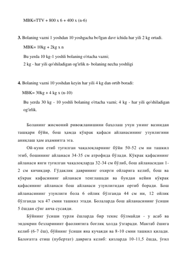 MBK=TTV + 800 x 6 + 400 x (n-6) 
 
3. Bolaning vazni 1 yoshdan 10 yoshgacha bo'lgan davr ichida har yili 2 kg ortadi. 
MBK= 10kg + 2kg x n 
Bu yerda 10 kg-1 yoshli bolaning o'rtacha vazni; 
2 kg - har yili qo'shiladigan og'irlik n- bolaning necha yoshligi  
 
4. Bolaning vazni 10 yoshdan keyin har yili 4 kg dan ortib boradi: 
    MBK= 30kg + 4 kg x (n-10) 
Bu yerda 30 kg - 10 yoshli bolaning o'rtacha vazni; 4 kg - har yili qo'shiladigan 
og'irlik. 
 
Боланинг жисмоний ривожланишини баҳолаш учун унинг вазнидан 
ташқари бўйи, бош ҳамда кўкрак қафаси айланасининг узунлигини 
аниқлаш ҳам аҳамиятга эга. 
Ой-куни етиб туғилган чақалоқларнинг бўйи 50-52 см ни ташкил 
этиб, бошининг айланаси 34-35 см атрофида бўлади. Кўкрак қафасининг 
айланаси янги туғилган чақалоқларда 32-34 см бўлиб, бош айланасидан 1-
2 см кичикдир. Гўдаклик даврининг охирги ойларига келиб, бош ва 
кўкрак кафасининг айланаси тенглашади ва бундан кейин кўкрак 
қафасининг айланаси бош айланаси узунлигидан ортиб боради. Бош 
айланасининг узунлиги бола 6 ойлик бўлганда 44 см ни, 12 ойлик 
бўлганда эса 47 смни ташкил этади. Болаларда бош айланасининг ўсиши 
5 ёшдан сўнг анча сусаяди. 
Бўйнинг ўсиши турли ёшларда бир текис бўлмайди - у асаб ва 
эндокрин безларининт фаолиятига боғлиқ ҳолда ўзгаради. Мактаб ёшига 
келиб (6-7 ёш), бўйнинг ўсиши яна кучаяди ва 8-10 смни ташкил қилади. 
Балоғатга етиш (пубертат) даврига келиб: қизларда 10-11,5 ёшда, ўғил 
