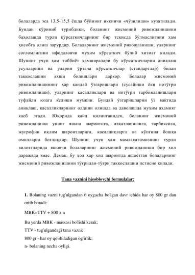 болаларда эса 13,5-15,5 ёшда бўйнинг иккинчи «чўзилиши» кузатилади. 
Бундан 
кўриниб 
турибдики, 
боланинг 
жисмоний 
ривожланишини 
баҳолашда турли кўрсаткичларнинг бир текисда бўлмаслигини ҳам 
ҳисобга олиш зарурдир. Болаларнинг жисмоний ривожланиши, уларнинг 
соғломлигини ифодаловчи муҳим кўрсаткич бўлиб хизмат қилади. 
Шунинг учун ҳам тиббиёт ҳамширалари бу кўрсаткичларни аниқлаш 
усулларини 
ва 
уларни 
ўртача 
кўрсаткичлар 
(стандартлар) 
билан 
таққослашни 
яхши 
билишлари 
даркор. 
Болалар 
жисмоний 
ривожланишининг ҳар қандай ўзгаришлари (сусайиши ёки нотўғри 
ривожланиши), уларнинг касалликлари ва нотўғри тарбияланишлари 
туфайли юзага келиши мумкин. Бундай ўзгаришларни ўз вақтида 
аниқлаш, касалликларнинг олдини олишда ва даволашда муҳим аҳамият 
касб 
этади. 
Юқорида 
қайд 
қилинганидек, 
боланинг 
жисмоний 
ривожланиши унинг яшаш шароитига, овқатланишига, тарбиясига, 
жуғрофик иқлим шароитларига, касалликларга ва кўпгина бошқа 
омилларга боғлиқдир. Шунинг учун ҳам мамлакатимизнинг турли 
вилоятларида яшовчи болаларнинг жисмоний ривожланиши бир хил 
даражада эмас. Демак, бу ҳол ҳар хил шароитда яшаётган болаларнинг 
жисмоний ривожланишини тўғридан-тўғри таққослашни истисно қилади.  
 
 
Tana vaznini hisoblovchi formulalar: 
 
1. Bolaning vazni tug'ulgandan 6 oygacha bo'lgan davr ichida har oy 800 gr dan 
ortib boradi: 
MBK=TTV + 800 x n 
Bu yerda MBK - massasi bo'lishi kerak; 
TTV - tug'ulgandagi tana vazni; 
800 gr - har oy qo'shiladigan og'irlik; 
n- bolaning necha oyligi. 
