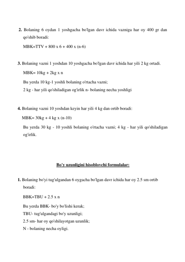     
 2. Bolaning 6 oydan 1 yoshgacha bo'lgan davr ichida vazniga har oy 400 gr dan 
qo'shib boradi: 
MBK=TTV + 800 x 6 + 400 x (n-6) 
 
3. Bolaning vazni 1 yoshdan 10 yoshgacha bo'lgan davr ichida har yili 2 kg ortadi. 
MBK= 10kg + 2kg x n 
Bu yerda 10 kg-1 yoshli bolaning o'rtacha vazni; 
2 kg - har yili qo'shiladigan og'irlik n- bolaning necha yoshligi  
 
4. Bolaning vazni 10 yoshdan keyin har yili 4 kg dan ortib boradi: 
    MBK= 30kg + 4 kg x (n-10) 
Bu yerda 30 kg - 10 yoshli bolaning o'rtacha vazni; 4 kg - har yili qo'shiladigan 
og'irlik. 
 
 
 
Bo'y uzunligini hisoblovchi formulalar: 
 
1. Bolaning bo'yi tug'ulgandan 6 oygacha bo'lgan davr ichida har oy 2.5 sm ortib 
boradi: 
     BBK=TBU + 2.5 x n 
     Bu yerda BBK- bo'y bo'lishi kerak; 
     TBU- tug'ulgandagi bo'y uzunligi; 
     2.5 sm- har oy qo'shilayotgan uzunlik; 
     N - bolaning necha oyligi. 
 
