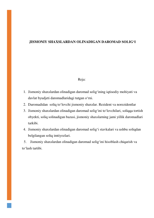  
 
 
 
JISMONIY SHAXSLARDAN OLINADIGAN DAROMAD SOLIG‘I 
 
 
 
 
 
Reja: 
 
1. Jismoniy shaxslardan olinadigan daromad solig‘ining iqtisodiy mohiyati va  
davlat byudjeti daromadlaridagi tutgan о‘rni.  
2. Daromadidan  soliq tо‘lovchi jismoniy shaxslar. Rezident va norezidentlar 
3. Jismoniy shaxslardan olinadigan daromad solig‘ini tо‘lovchilari, soliqqa tortish 
obyekti, soliq solinadigan bazasi, jismoniy shaxslarning jami yillik daromadlari 
tarkibi.  
4. Jismoniy shaxslardan olinadigan daromad solig‘i stavkalari va ushbu soliqdan 
belgilangan soliq imtiyozlari. 
  5.    Jismoniy shaxslardan olinadigan daromad solig‘ini hisoblash chiqarish va 
tо‘lash tartibi. 
 
