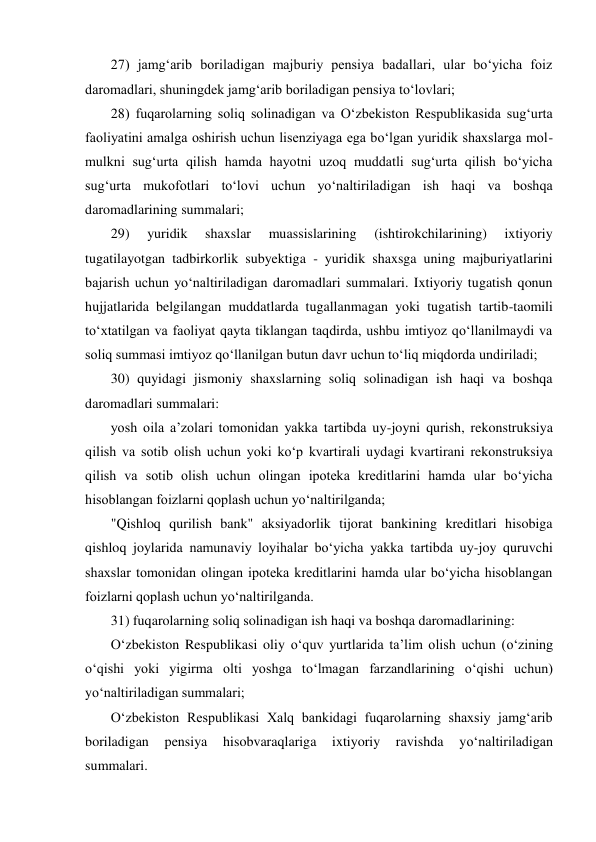 27) jamg‘arib boriladigan majburiy pensiya badallari, ular bо‘yicha foiz 
daromadlari, shuningdek jamg‘arib boriladigan pensiya tо‘lovlari; 
28) fuqarolarning soliq solinadigan va О‘zbekiston Respublikasida sug‘urta 
faoliyatini amalga oshirish uchun lisenziyaga ega bо‘lgan yuridik shaxslarga mol-
mulkni sug‘urta qilish hamda hayotni uzoq muddatli sug‘urta qilish bо‘yicha 
sug‘urta mukofotlari tо‘lovi uchun yо‘naltiriladigan ish haqi va boshqa 
daromadlarining summalari;  
29) 
yuridik 
shaxslar 
muassislarining 
(ishtirokchilarining) 
ixtiyoriy 
tugatilayotgan tadbirkorlik subyektiga - yuridik shaxsga uning majburiyatlarini 
bajarish uchun yо‘naltiriladigan daromadlari summalari. Ixtiyoriy tugatish qonun 
hujjatlarida belgilangan muddatlarda tugallanmagan yoki tugatish tartib-taomili 
tо‘xtatilgan va faoliyat qayta tiklangan taqdirda, ushbu imtiyoz qо‘llanilmaydi va 
soliq summasi imtiyoz qо‘llanilgan butun davr uchun tо‘liq miqdorda undiriladi; 
30) quyidagi jismoniy shaxslarning soliq solinadigan ish haqi va boshqa 
daromadlari summalari: 
yosh oila a’zolari tomonidan yakka tartibda uy-joyni qurish, rekonstruksiya 
qilish va sotib olish uchun yoki kо‘p kvartirali uydagi kvartirani rekonstruksiya 
qilish va sotib olish uchun olingan ipoteka kreditlarini hamda ular bо‘yicha 
hisoblangan foizlarni qoplash uchun yо‘naltirilganda; 
"Qishloq qurilish bank" aksiyadorlik tijorat bankining kreditlari hisobiga 
qishloq joylarida namunaviy loyihalar bо‘yicha yakka tartibda uy-joy quruvchi 
shaxslar tomonidan olingan ipoteka kreditlarini hamda ular bо‘yicha hisoblangan 
foizlarni qoplash uchun yо‘naltirilganda. 
31) fuqarolarning soliq solinadigan ish haqi va boshqa daromadlarining: 
О‘zbekiston Respublikasi oliy о‘quv yurtlarida ta’lim olish uchun (о‘zining 
о‘qishi yoki yigirma olti yoshga tо‘lmagan farzandlarining о‘qishi uchun) 
yо‘naltiriladigan summalari; 
О‘zbekiston Respublikasi Xalq bankidagi fuqarolarning shaxsiy jamg‘arib 
boriladigan 
pensiya 
hisobvaraqlariga 
ixtiyoriy 
ravishda 
yо‘naltiriladigan 
summalari.  
