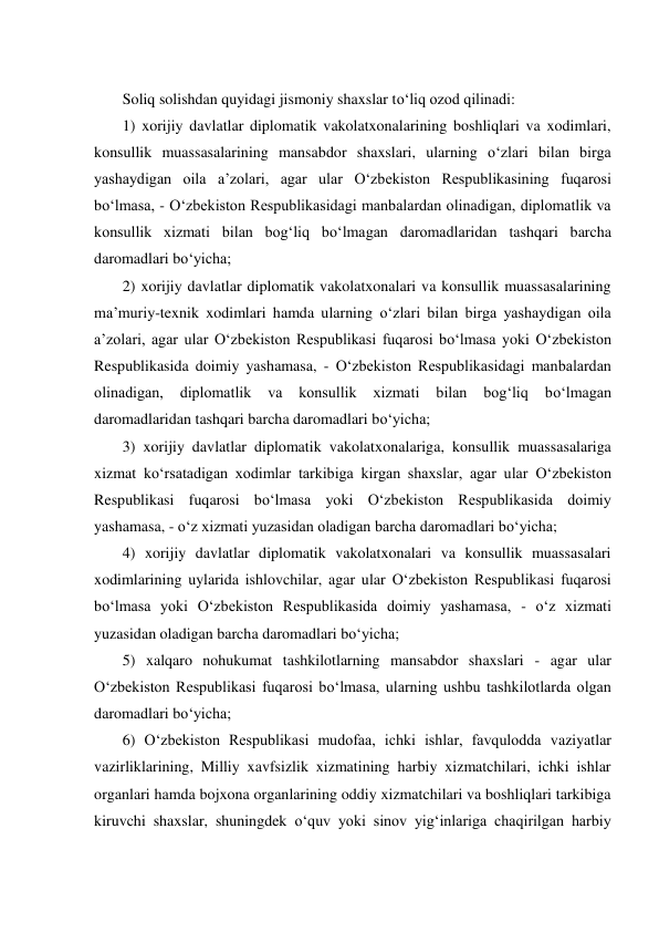  
Soliq solishdan quyidagi jismoniy shaxslar tо‘liq ozod qilinadi: 
1) xorijiy davlatlar diplomatik vakolatxonalarining boshliqlari va xodimlari, 
konsullik muassasalarining mansabdor shaxslari, ularning о‘zlari bilan birga 
yashaydigan oila a’zolari, agar ular О‘zbekiston Respublikasining fuqarosi 
bо‘lmasa, - О‘zbekiston Respublikasidagi manbalardan olinadigan, diplomatlik va 
konsullik xizmati bilan bog‘liq bо‘lmagan daromadlaridan tashqari barcha 
daromadlari bо‘yicha; 
2) xorijiy davlatlar diplomatik vakolatxonalari va konsullik muassasalarining 
ma’muriy-texnik xodimlari hamda ularning о‘zlari bilan birga yashaydigan oila 
a’zolari, agar ular О‘zbekiston Respublikasi fuqarosi bо‘lmasa yoki О‘zbekiston 
Respublikasida doimiy yashamasa, - О‘zbekiston Respublikasidagi manbalardan 
olinadigan, 
diplomatlik 
va 
konsullik 
xizmati 
bilan 
bog‘liq 
bо‘lmagan 
daromadlaridan tashqari barcha daromadlari bо‘yicha; 
3) xorijiy davlatlar diplomatik vakolatxonalariga, konsullik muassasalariga 
xizmat kо‘rsatadigan xodimlar tarkibiga kirgan shaxslar, agar ular О‘zbekiston 
Respublikasi fuqarosi bо‘lmasa yoki О‘zbekiston Respublikasida doimiy 
yashamasa, - о‘z xizmati yuzasidan oladigan barcha daromadlari bо‘yicha; 
4) xorijiy davlatlar diplomatik vakolatxonalari va konsullik muassasalari 
xodimlarining uylarida ishlovchilar, agar ular О‘zbekiston Respublikasi fuqarosi 
bо‘lmasa yoki О‘zbekiston Respublikasida doimiy yashamasa, - о‘z xizmati 
yuzasidan oladigan barcha daromadlari bо‘yicha; 
5) xalqaro nohukumat tashkilotlarning mansabdor shaxslari - agar ular 
О‘zbekiston Respublikasi fuqarosi bо‘lmasa, ularning ushbu tashkilotlarda olgan 
daromadlari bо‘yicha; 
6) О‘zbekiston Respublikasi mudofaa, ichki ishlar, favqulodda vaziyatlar 
vazirliklarining, Milliy xavfsizlik xizmatining harbiy xizmatchilari, ichki ishlar 
organlari hamda bojxona organlarining oddiy xizmatchilari va boshliqlari tarkibiga 
kiruvchi shaxslar, shuningdek о‘quv yoki sinov yig‘inlariga chaqirilgan harbiy 
