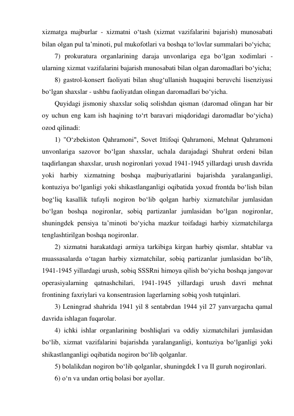 xizmatga majburlar - xizmatni о‘tash (xizmat vazifalarini bajarish) munosabati 
bilan olgan pul ta’minoti, pul mukofotlari va boshqa tо‘lovlar summalari bо‘yicha; 
7) prokuratura organlarining daraja unvonlariga ega bо‘lgan xodimlari - 
ularning xizmat vazifalarini bajarish munosabati bilan olgan daromadlari bо‘yicha; 
8) gastrol-konsert faoliyati bilan shug‘ullanish huquqini beruvchi lisenziyasi 
bо‘lgan shaxslar - ushbu faoliyatdan olingan daromadlari bо‘yicha. 
Quyidagi jismoniy shaxslar soliq solishdan qisman (daromad olingan har bir 
oy uchun eng kam ish haqining tо‘rt baravari miqdoridagi daromadlar bо‘yicha) 
ozod qilinadi: 
1) "О‘zbekiston Qahramoni", Sovet Ittifoqi Qahramoni, Mehnat Qahramoni 
unvonlariga sazovor bо‘lgan shaxslar, uchala darajadagi Shuhrat ordeni bilan 
taqdirlangan shaxslar, urush nogironlari yoxud 1941-1945 yillardagi urush davrida 
yoki harbiy xizmatning boshqa majburiyatlarini bajarishda yaralanganligi, 
kontuziya bо‘lganligi yoki shikastlanganligi oqibatida yoxud frontda bо‘lish bilan 
bog‘liq kasallik tufayli nogiron bо‘lib qolgan harbiy xizmatchilar jumlasidan 
bо‘lgan boshqa nogironlar, sobiq partizanlar jumlasidan bо‘lgan nogironlar, 
shuningdek pensiya ta’minoti bо‘yicha mazkur toifadagi harbiy xizmatchilarga 
tenglashtirilgan boshqa nogironlar.  
2) xizmatni harakatdagi armiya tarkibiga kirgan harbiy qismlar, shtablar va 
muassasalarda о‘tagan harbiy xizmatchilar, sobiq partizanlar jumlasidan bо‘lib, 
1941-1945 yillardagi urush, sobiq SSSRni himoya qilish bо‘yicha boshqa jangovar 
operasiyalarning qatnashchilari, 1941-1945 yillardagi urush davri mehnat 
frontining faxriylari va konsentrasion lagerlarning sobiq yosh tutqinlari.  
3) Leningrad shahrida 1941 yil 8 sentabrdan 1944 yil 27 yanvargacha qamal 
davrida ishlagan fuqarolar.  
4) ichki ishlar organlarining boshliqlari va oddiy xizmatchilari jumlasidan 
bо‘lib, xizmat vazifalarini bajarishda yaralanganligi, kontuziya bо‘lganligi yoki 
shikastlanganligi oqibatida nogiron bо‘lib qolganlar.  
5) bolalikdan nogiron bо‘lib qolganlar, shuningdek I va II guruh nogironlari.  
6) о‘n va undan ortiq bolasi bor ayollar.  
