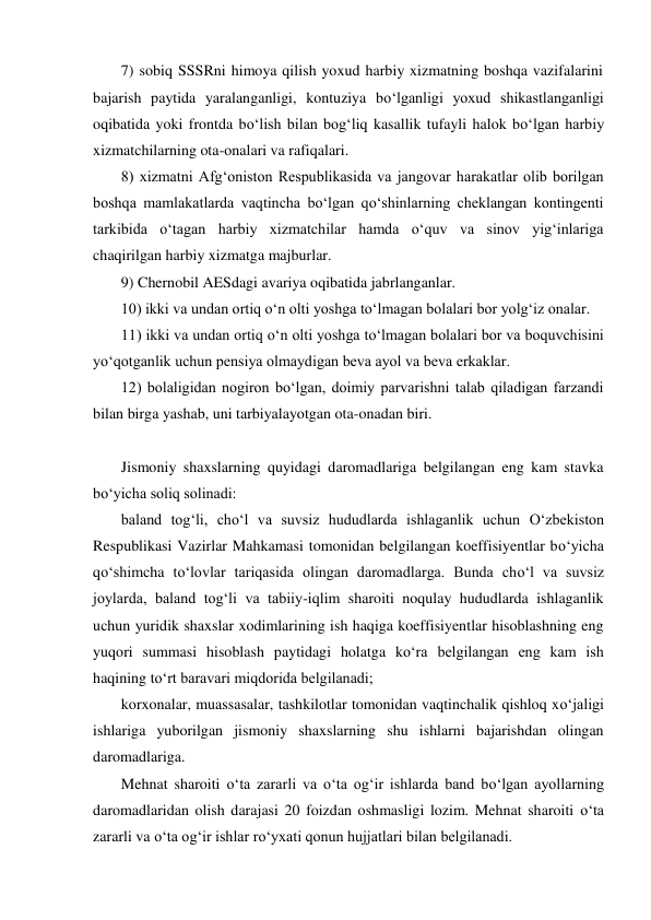 7) sobiq SSSRni himoya qilish yoxud harbiy xizmatning boshqa vazifalarini 
bajarish paytida yaralanganligi, kontuziya bо‘lganligi yoxud shikastlanganligi 
oqibatida yoki frontda bо‘lish bilan bog‘liq kasallik tufayli halok bо‘lgan harbiy 
xizmatchilarning ota-onalari va rafiqalari.  
8) xizmatni Afg‘oniston Respublikasida va jangovar harakatlar olib borilgan 
boshqa mamlakatlarda vaqtincha bо‘lgan qо‘shinlarning cheklangan kontingenti 
tarkibida о‘tagan harbiy xizmatchilar hamda о‘quv va sinov yig‘inlariga 
chaqirilgan harbiy xizmatga majburlar.  
9) Chernobil AESdagi avariya oqibatida jabrlanganlar.  
10) ikki va undan ortiq о‘n olti yoshga tо‘lmagan bolalari bor yolg‘iz onalar.  
11) ikki va undan ortiq о‘n olti yoshga tо‘lmagan bolalari bor va boquvchisini 
yо‘qotganlik uchun pensiya olmaydigan beva ayol va beva erkaklar.  
12) bolaligidan nogiron bо‘lgan, doimiy parvarishni talab qiladigan farzandi 
bilan birga yashab, uni tarbiyalayotgan ota-onadan biri.  
 
Jismoniy shaxslarning quyidagi daromadlariga belgilangan eng kam stavka 
bо‘yicha soliq solinadi: 
baland tog‘li, chо‘l va suvsiz hududlarda ishlaganlik uchun О‘zbekiston 
Respublikasi Vazirlar Mahkamasi tomonidan belgilangan koeffisiyentlar bо‘yicha 
qо‘shimcha tо‘lovlar tariqasida olingan daromadlarga. Bunda chо‘l va suvsiz 
joylarda, baland tog‘li va tabiiy-iqlim sharoiti noqulay hududlarda ishlaganlik 
uchun yuridik shaxslar xodimlarining ish haqiga koeffisiyentlar hisoblashning eng 
yuqori summasi hisoblash paytidagi holatga kо‘ra belgilangan eng kam ish 
haqining tо‘rt baravari miqdorida belgilanadi; 
korxonalar, muassasalar, tashkilotlar tomonidan vaqtinchalik qishloq xо‘jaligi 
ishlariga yuborilgan jismoniy shaxslarning shu ishlarni bajarishdan olingan 
daromadlariga. 
Mehnat sharoiti о‘ta zararli va о‘ta og‘ir ishlarda band bо‘lgan ayollarning 
daromadlaridan olish darajasi 20 foizdan oshmasligi lozim. Mehnat sharoiti о‘ta 
zararli va о‘ta og‘ir ishlar rо‘yxati qonun hujjatlari bilan belgilanadi. 
